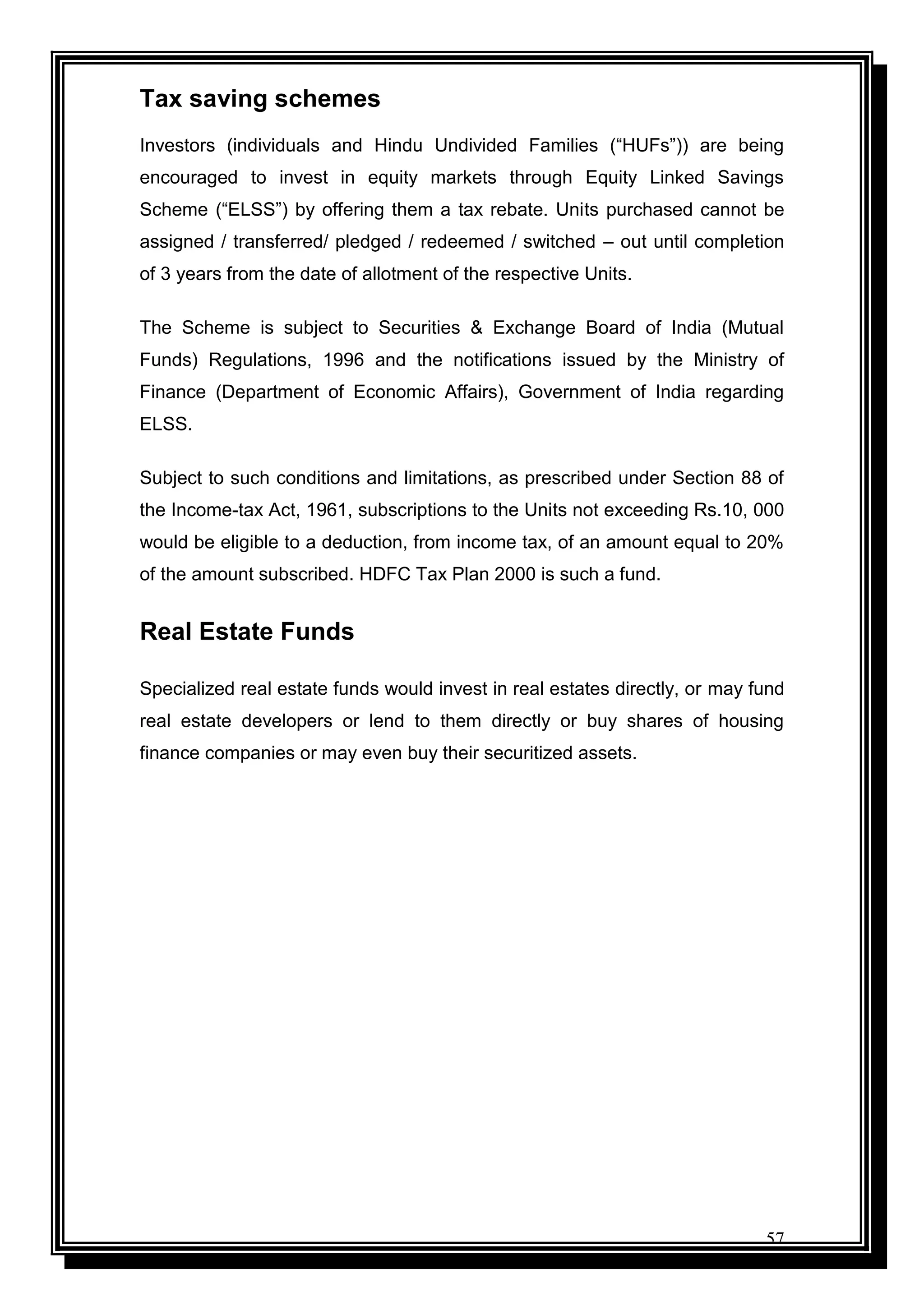 57
Tax saving schemes
Investors (individuals and Hindu Undivided Families (“HUFs”)) are being
encouraged to invest in equity markets through Equity Linked Savings
Scheme (“ELSS”) by offering them a tax rebate. Units purchased cannot be
assigned / transferred/ pledged / redeemed / switched – out until completion
of 3 years from the date of allotment of the respective Units.
The Scheme is subject to Securities & Exchange Board of India (Mutual
Funds) Regulations, 1996 and the notifications issued by the Ministry of
Finance (Department of Economic Affairs), Government of India regarding
ELSS.
Subject to such conditions and limitations, as prescribed under Section 88 of
the Income-tax Act, 1961, subscriptions to the Units not exceeding Rs.10, 000
would be eligible to a deduction, from income tax, of an amount equal to 20%
of the amount subscribed. HDFC Tax Plan 2000 is such a fund.
Real Estate Funds
Specialized real estate funds would invest in real estates directly, or may fund
real estate developers or lend to them directly or buy shares of housing
finance companies or may even buy their securitized assets.
 