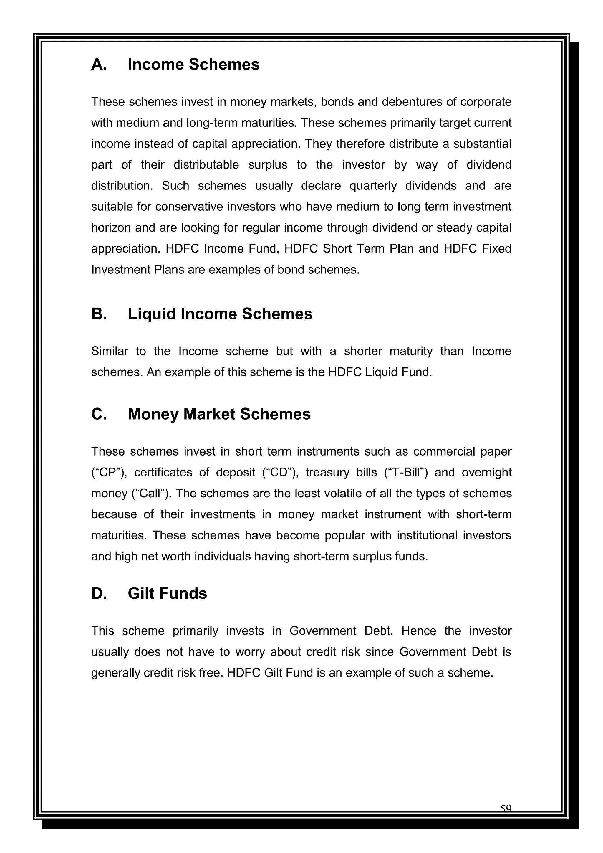 59
A. Income Schemes
These schemes invest in money markets, bonds and debentures of corporate
with medium and long-term maturities. These schemes primarily target current
income instead of capital appreciation. They therefore distribute a substantial
part of their distributable surplus to the investor by way of dividend
distribution. Such schemes usually declare quarterly dividends and are
suitable for conservative investors who have medium to long term investment
horizon and are looking for regular income through dividend or steady capital
appreciation. HDFC Income Fund, HDFC Short Term Plan and HDFC Fixed
Investment Plans are examples of bond schemes.
B. Liquid Income Schemes
Similar to the Income scheme but with a shorter maturity than Income
schemes. An example of this scheme is the HDFC Liquid Fund.
C. Money Market Schemes
These schemes invest in short term instruments such as commercial paper
(“CP”), certificates of deposit (“CD”), treasury bills (“T-Bill”) and overnight
money (“Call”). The schemes are the least volatile of all the types of schemes
because of their investments in money market instrument with short-term
maturities. These schemes have become popular with institutional investors
and high net worth individuals having short-term surplus funds.
D. Gilt Funds
This scheme primarily invests in Government Debt. Hence the investor
usually does not have to worry about credit risk since Government Debt is
generally credit risk free. HDFC Gilt Fund is an example of such a scheme.
 