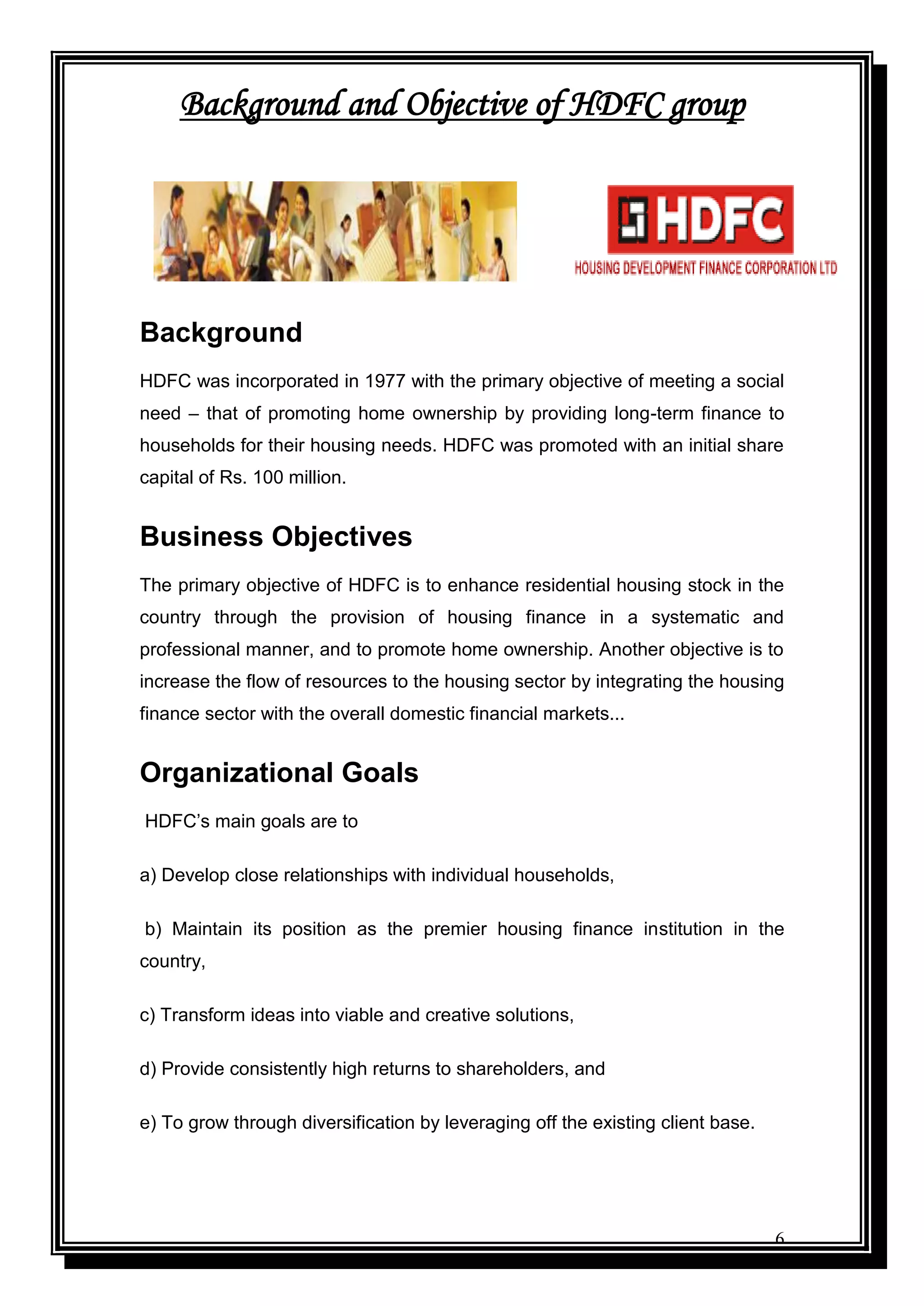 6
Background and Objective of HDFC group
Background
HDFC was incorporated in 1977 with the primary objective of meeting a social
need – that of promoting home ownership by providing long-term finance to
households for their housing needs. HDFC was promoted with an initial share
capital of Rs. 100 million.
Business Objectives
The primary objective of HDFC is to enhance residential housing stock in the
country through the provision of housing finance in a systematic and
professional manner, and to promote home ownership. Another objective is to
increase the flow of resources to the housing sector by integrating the housing
finance sector with the overall domestic financial markets...
Organizational Goals
HDFC‟s main goals are to
a) Develop close relationships with individual households,
b) Maintain its position as the premier housing finance institution in the
country,
c) Transform ideas into viable and creative solutions,
d) Provide consistently high returns to shareholders, and
e) To grow through diversification by leveraging off the existing client base.
 