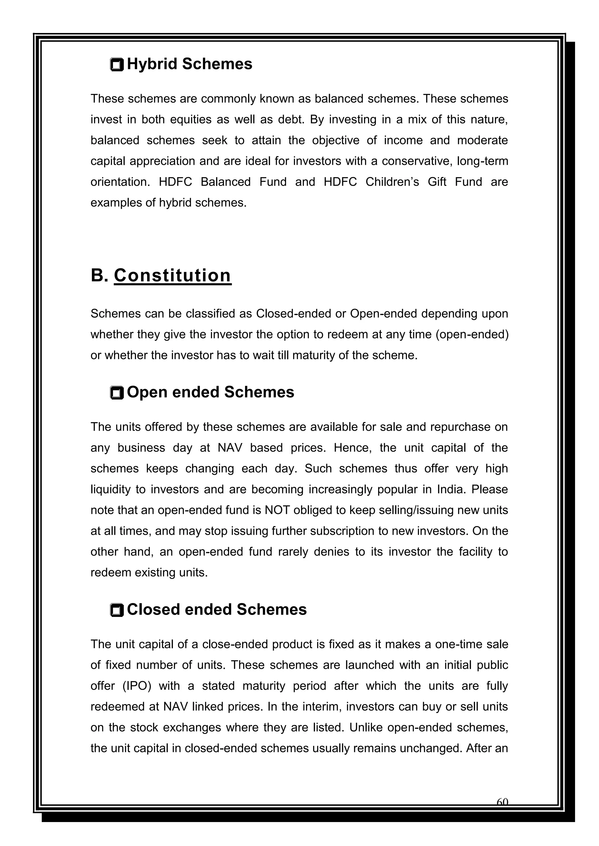 60
 Hybrid Schemes
These schemes are commonly known as balanced schemes. These schemes
invest in both equities as well as debt. By investing in a mix of this nature,
balanced schemes seek to attain the objective of income and moderate
capital appreciation and are ideal for investors with a conservative, long-term
orientation. HDFC Balanced Fund and HDFC Children‟s Gift Fund are
examples of hybrid schemes.
B. Constitution
Schemes can be classified as Closed-ended or Open-ended depending upon
whether they give the investor the option to redeem at any time (open-ended)
or whether the investor has to wait till maturity of the scheme.
 Open ended Schemes
The units offered by these schemes are available for sale and repurchase on
any business day at NAV based prices. Hence, the unit capital of the
schemes keeps changing each day. Such schemes thus offer very high
liquidity to investors and are becoming increasingly popular in India. Please
note that an open-ended fund is NOT obliged to keep selling/issuing new units
at all times, and may stop issuing further subscription to new investors. On the
other hand, an open-ended fund rarely denies to its investor the facility to
redeem existing units.
 Closed ended Schemes
The unit capital of a close-ended product is fixed as it makes a one-time sale
of fixed number of units. These schemes are launched with an initial public
offer (IPO) with a stated maturity period after which the units are fully
redeemed at NAV linked prices. In the interim, investors can buy or sell units
on the stock exchanges where they are listed. Unlike open-ended schemes,
the unit capital in closed-ended schemes usually remains unchanged. After an
 