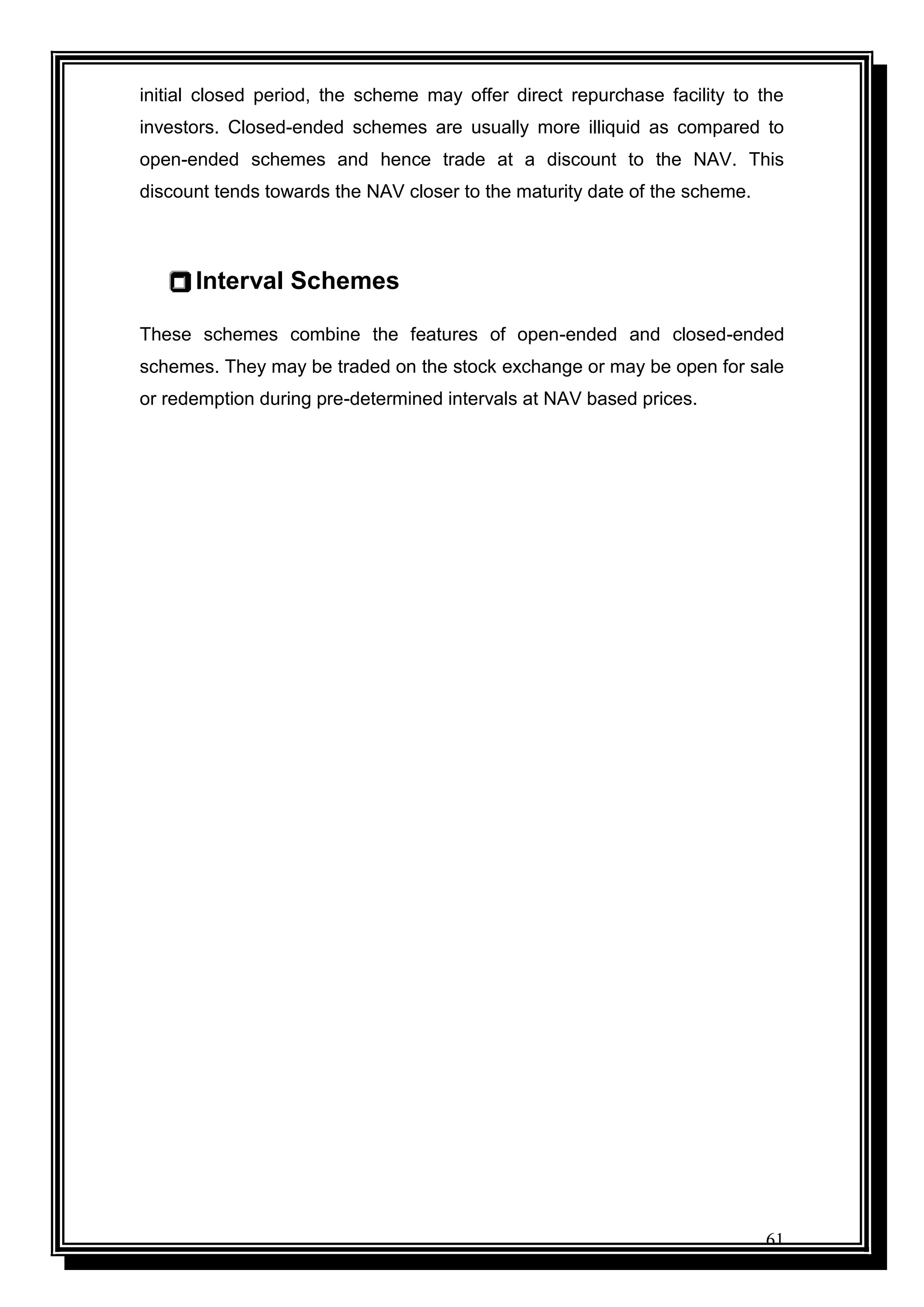 61
initial closed period, the scheme may offer direct repurchase facility to the
investors. Closed-ended schemes are usually more illiquid as compared to
open-ended schemes and hence trade at a discount to the NAV. This
discount tends towards the NAV closer to the maturity date of the scheme.
 Interval Schemes
These schemes combine the features of open-ended and closed-ended
schemes. They may be traded on the stock exchange or may be open for sale
or redemption during pre-determined intervals at NAV based prices.
 