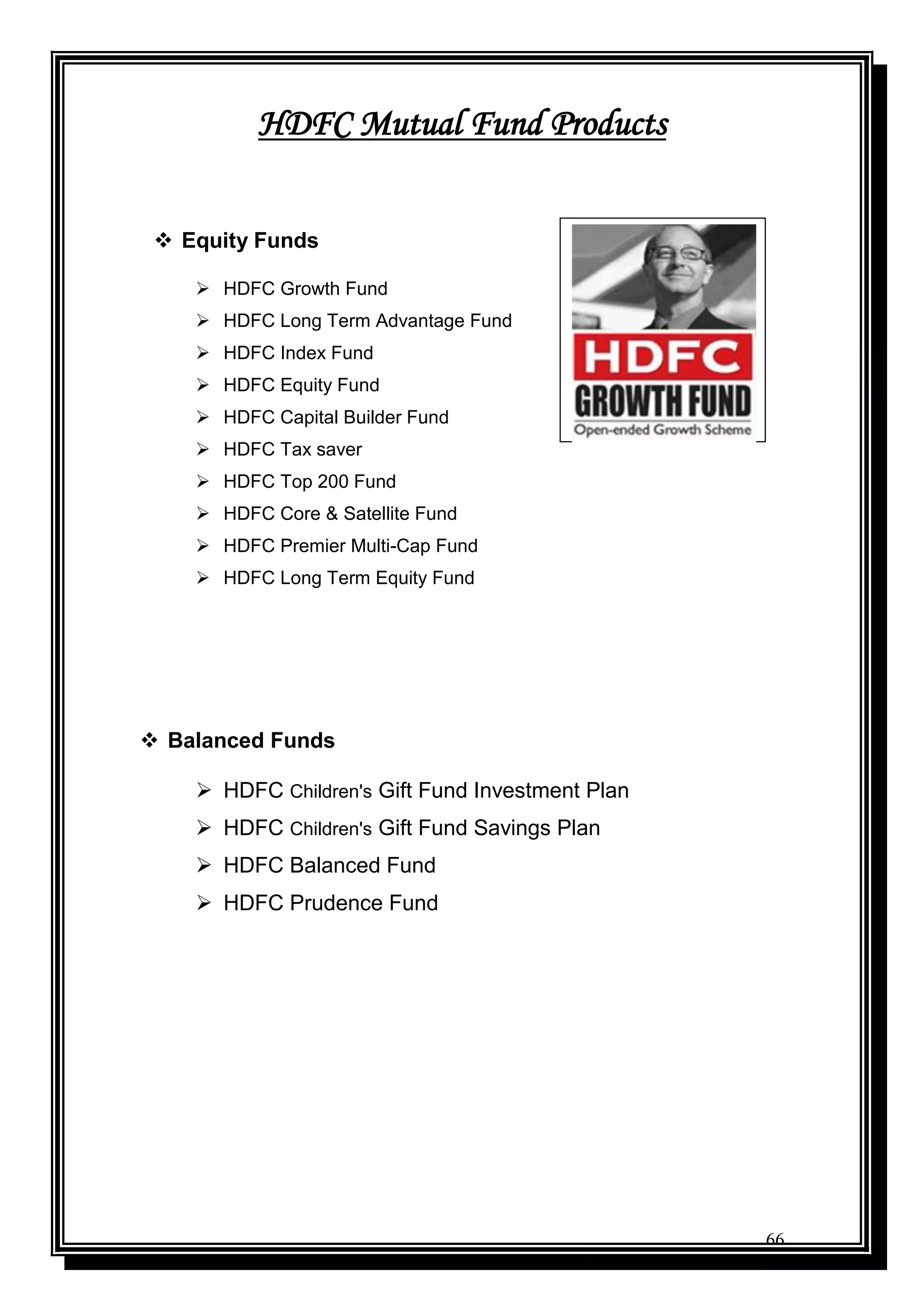 66
HDFC Mutual Fund Products
 Equity Funds
 HDFC Growth Fund
 HDFC Long Term Advantage Fund
 HDFC Index Fund
 HDFC Equity Fund
 HDFC Capital Builder Fund
 HDFC Tax saver
 HDFC Top 200 Fund
 HDFC Core & Satellite Fund
 HDFC Premier Multi-Cap Fund
 HDFC Long Term Equity Fund
 Balanced Funds
 HDFC Children's Gift Fund Investment Plan
 HDFC Children's Gift Fund Savings Plan
 HDFC Balanced Fund
 HDFC Prudence Fund
 