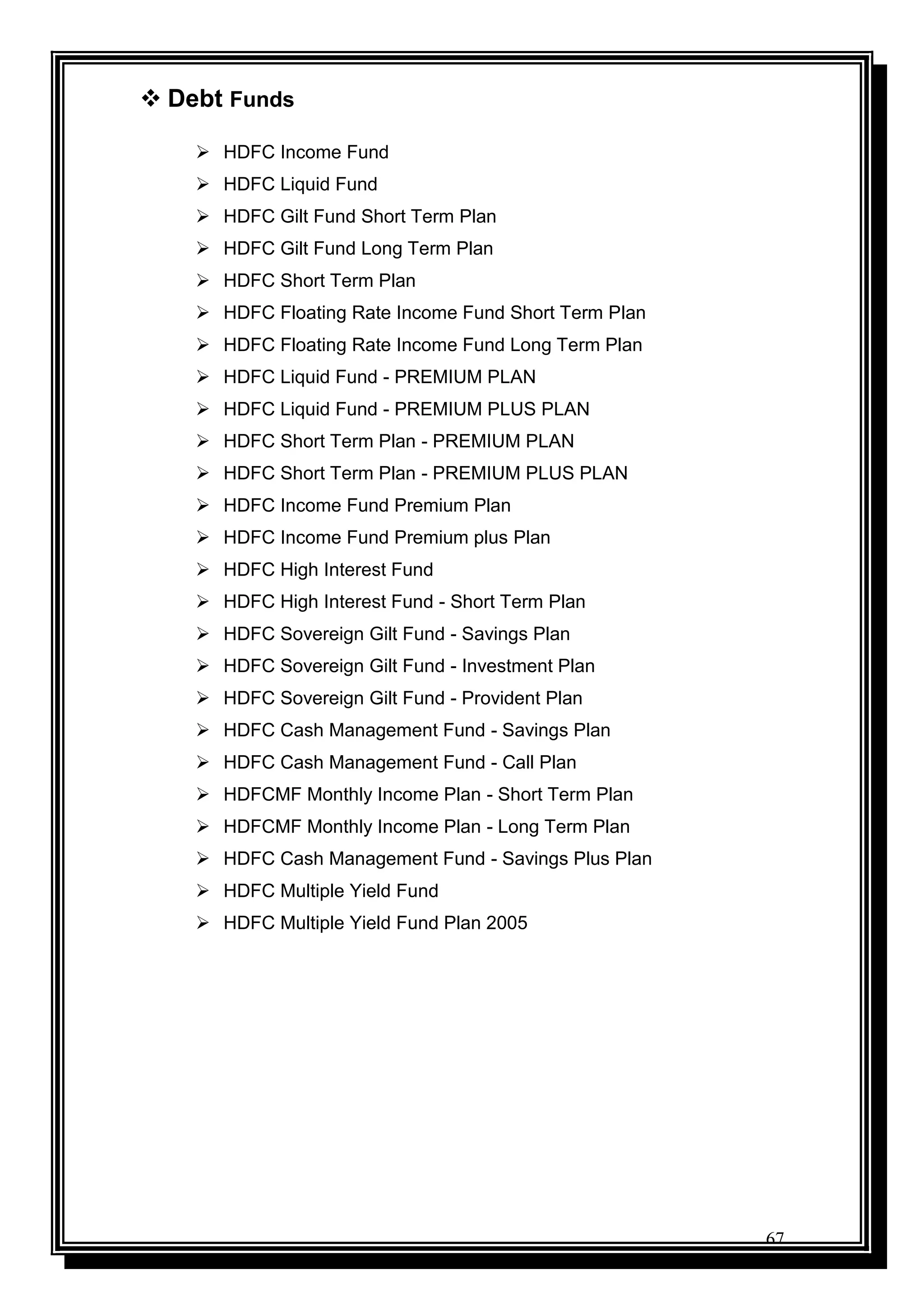 67
 Debt Funds
 HDFC Income Fund
 HDFC Liquid Fund
 HDFC Gilt Fund Short Term Plan
 HDFC Gilt Fund Long Term Plan
 HDFC Short Term Plan
 HDFC Floating Rate Income Fund Short Term Plan
 HDFC Floating Rate Income Fund Long Term Plan
 HDFC Liquid Fund - PREMIUM PLAN
 HDFC Liquid Fund - PREMIUM PLUS PLAN
 HDFC Short Term Plan - PREMIUM PLAN
 HDFC Short Term Plan - PREMIUM PLUS PLAN
 HDFC Income Fund Premium Plan
 HDFC Income Fund Premium plus Plan
 HDFC High Interest Fund
 HDFC High Interest Fund - Short Term Plan
 HDFC Sovereign Gilt Fund - Savings Plan
 HDFC Sovereign Gilt Fund - Investment Plan
 HDFC Sovereign Gilt Fund - Provident Plan
 HDFC Cash Management Fund - Savings Plan
 HDFC Cash Management Fund - Call Plan
 HDFCMF Monthly Income Plan - Short Term Plan
 HDFCMF Monthly Income Plan - Long Term Plan
 HDFC Cash Management Fund - Savings Plus Plan
 HDFC Multiple Yield Fund
 HDFC Multiple Yield Fund Plan 2005
 