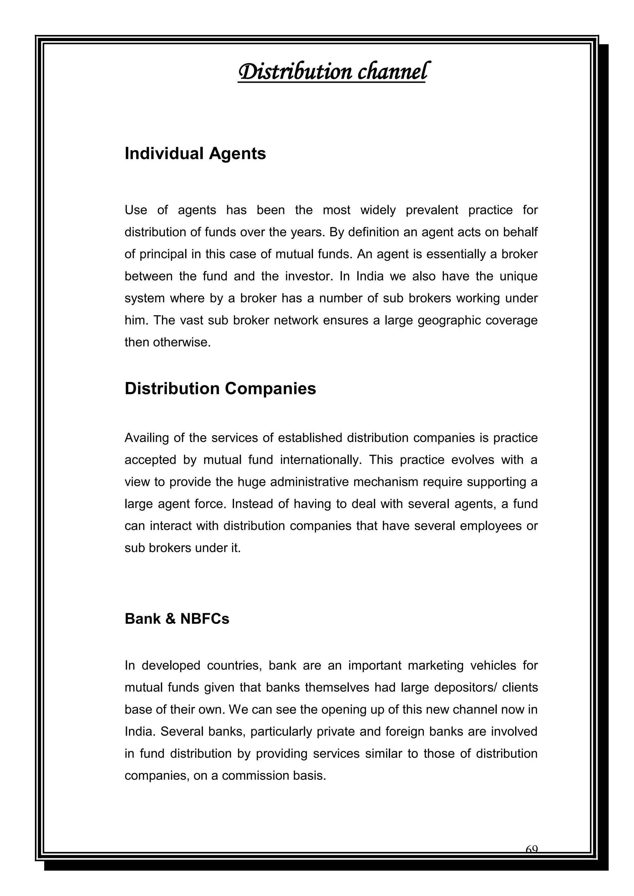 69
Distribution channel
Individual Agents
Use of agents has been the most widely prevalent practice for
distribution of funds over the years. By definition an agent acts on behalf
of principal in this case of mutual funds. An agent is essentially a broker
between the fund and the investor. In India we also have the unique
system where by a broker has a number of sub brokers working under
him. The vast sub broker network ensures a large geographic coverage
then otherwise.
Distribution Companies
Availing of the services of established distribution companies is practice
accepted by mutual fund internationally. This practice evolves with a
view to provide the huge administrative mechanism require supporting a
large agent force. Instead of having to deal with several agents, a fund
can interact with distribution companies that have several employees or
sub brokers under it.
Bank & NBFCs
In developed countries, bank are an important marketing vehicles for
mutual funds given that banks themselves had large depositors/ clients
base of their own. We can see the opening up of this new channel now in
India. Several banks, particularly private and foreign banks are involved
in fund distribution by providing services similar to those of distribution
companies, on a commission basis.
 