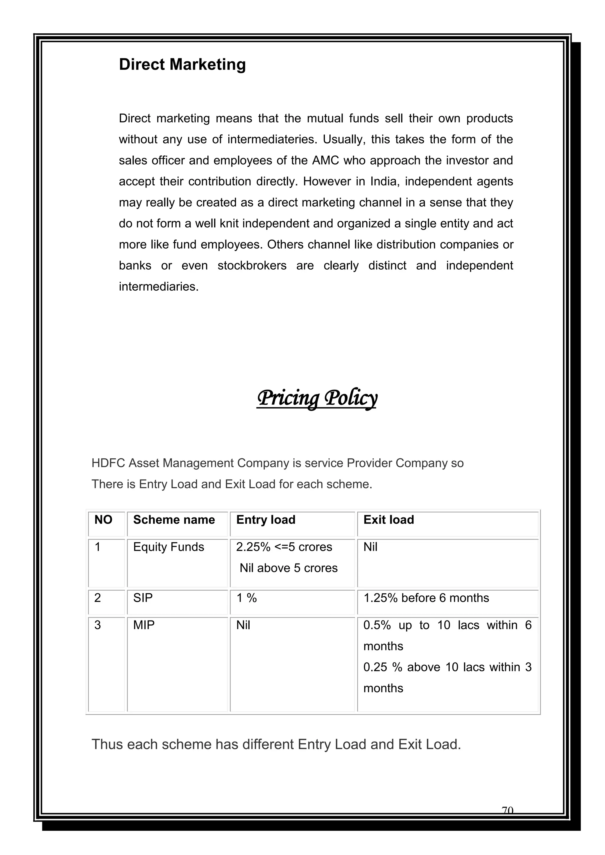 70
Direct Marketing
Direct marketing means that the mutual funds sell their own products
without any use of intermediateries. Usually, this takes the form of the
sales officer and employees of the AMC who approach the investor and
accept their contribution directly. However in India, independent agents
may really be created as a direct marketing channel in a sense that they
do not form a well knit independent and organized a single entity and act
more like fund employees. Others channel like distribution companies or
banks or even stockbrokers are clearly distinct and independent
intermediaries.
Pricing Policy
HDFC Asset Management Company is service Provider Company so
There is Entry Load and Exit Load for each scheme.
Thus each scheme has different Entry Load and Exit Load.
NO Scheme name Entry load Exit load
1 Equity Funds 2.25% <=5 crores
Nil above 5 crores
Nil
2 SIP 1 % 1.25% before 6 months
3 MIP Nil 0.5% up to 10 lacs within 6
months
0.25 % above 10 lacs within 3
months
 