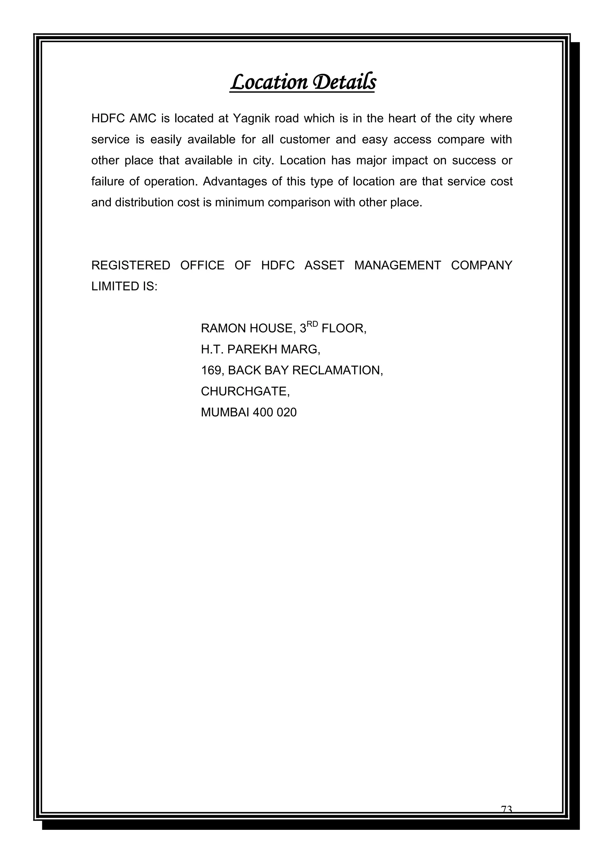 73
Location Details
HDFC AMC is located at Yagnik road which is in the heart of the city where
service is easily available for all customer and easy access compare with
other place that available in city. Location has major impact on success or
failure of operation. Advantages of this type of location are that service cost
and distribution cost is minimum comparison with other place.
REGISTERED OFFICE OF HDFC ASSET MANAGEMENT COMPANY
LIMITED IS:
RAMON HOUSE, 3RD
FLOOR,
H.T. PAREKH MARG,
169, BACK BAY RECLAMATION,
CHURCHGATE,
MUMBAI 400 020
 