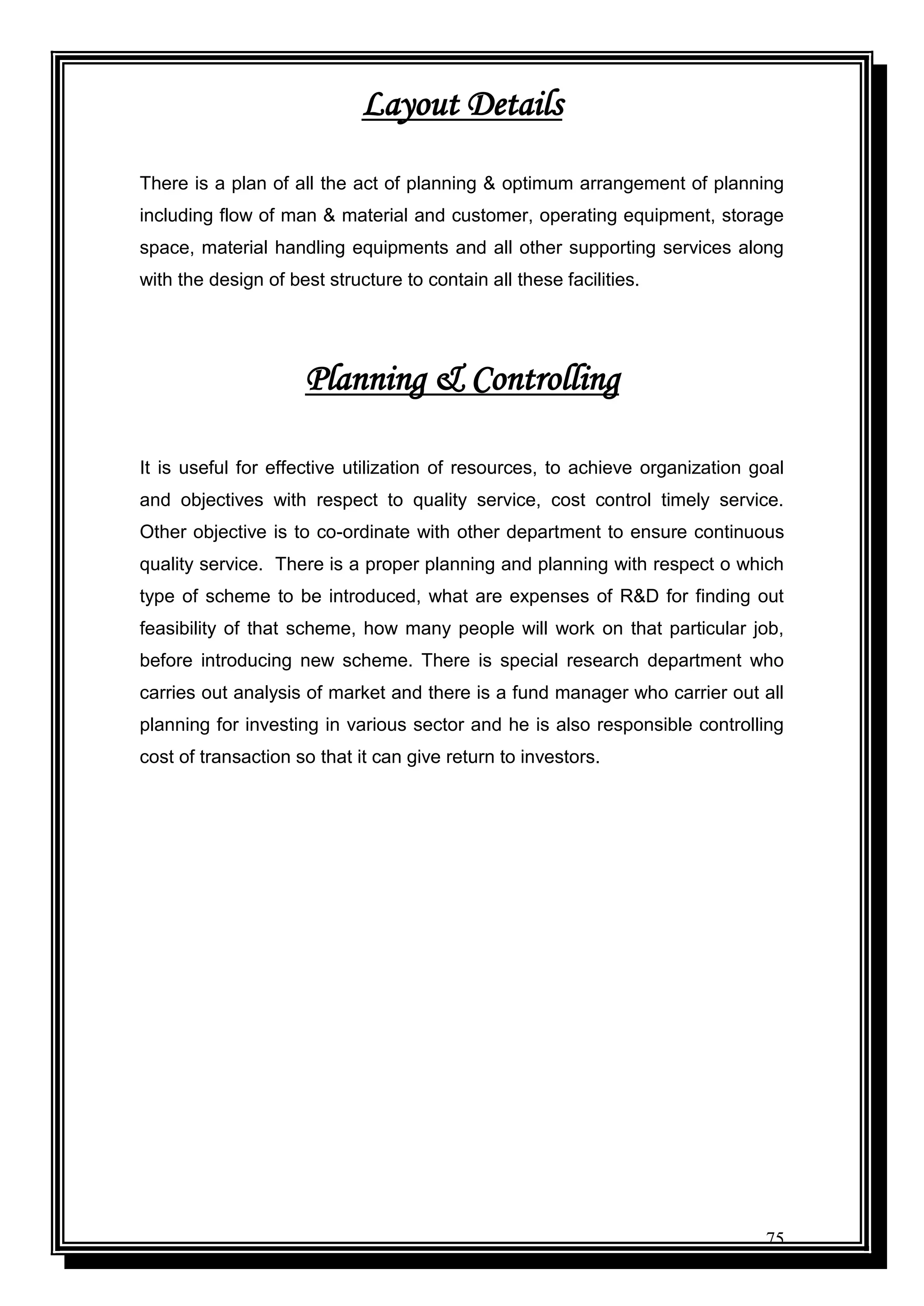 75
Layout Details
There is a plan of all the act of planning & optimum arrangement of planning
including flow of man & material and customer, operating equipment, storage
space, material handling equipments and all other supporting services along
with the design of best structure to contain all these facilities.
Planning & Controlling
It is useful for effective utilization of resources, to achieve organization goal
and objectives with respect to quality service, cost control timely service.
Other objective is to co-ordinate with other department to ensure continuous
quality service. There is a proper planning and planning with respect o which
type of scheme to be introduced, what are expenses of R&D for finding out
feasibility of that scheme, how many people will work on that particular job,
before introducing new scheme. There is special research department who
carries out analysis of market and there is a fund manager who carrier out all
planning for investing in various sector and he is also responsible controlling
cost of transaction so that it can give return to investors.
 