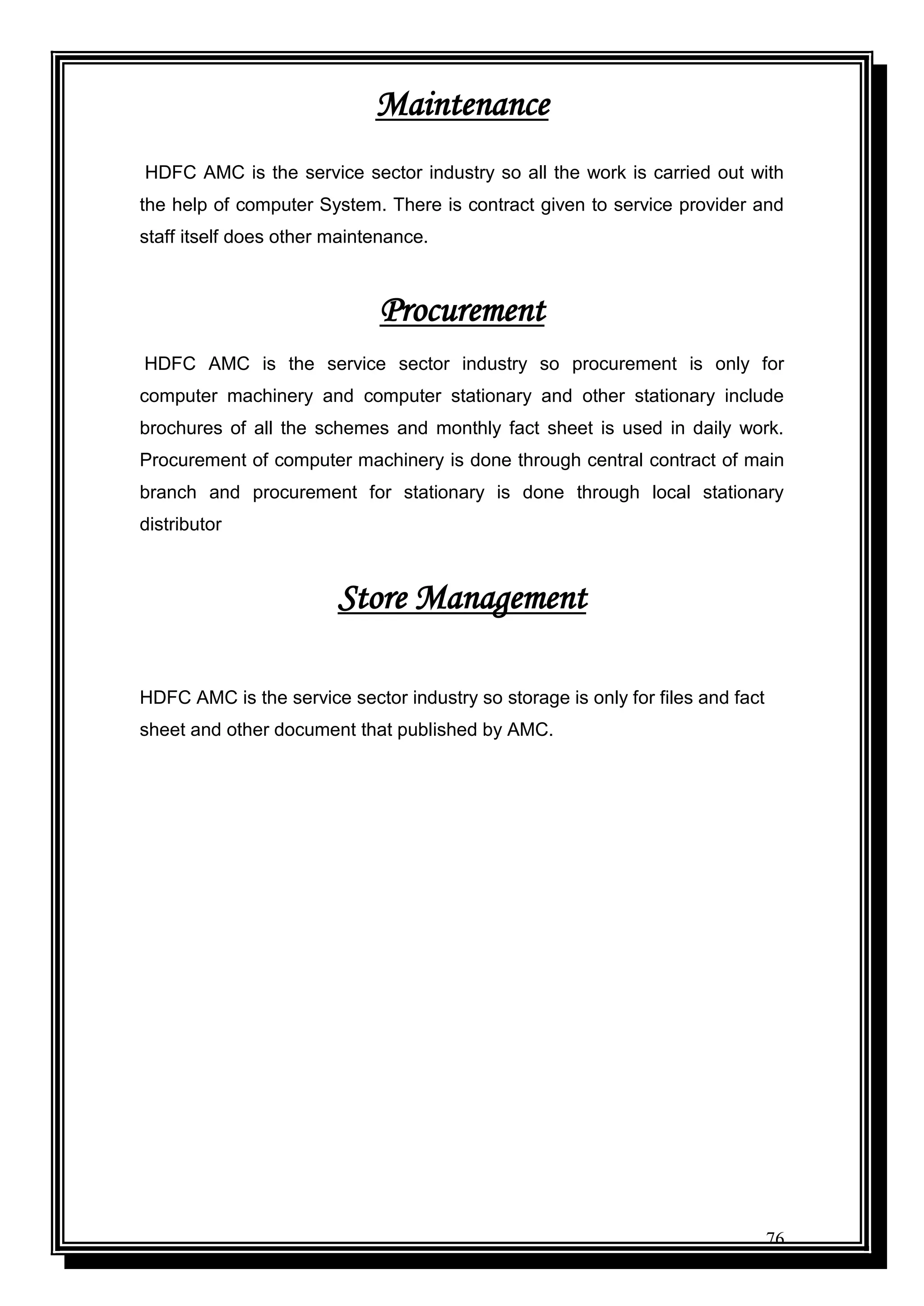 76
Maintenance
HDFC AMC is the service sector industry so all the work is carried out with
the help of computer System. There is contract given to service provider and
staff itself does other maintenance.
Procurement
HDFC AMC is the service sector industry so procurement is only for
computer machinery and computer stationary and other stationary include
brochures of all the schemes and monthly fact sheet is used in daily work.
Procurement of computer machinery is done through central contract of main
branch and procurement for stationary is done through local stationary
distributor
Store Management
HDFC AMC is the service sector industry so storage is only for files and fact
sheet and other document that published by AMC.
 