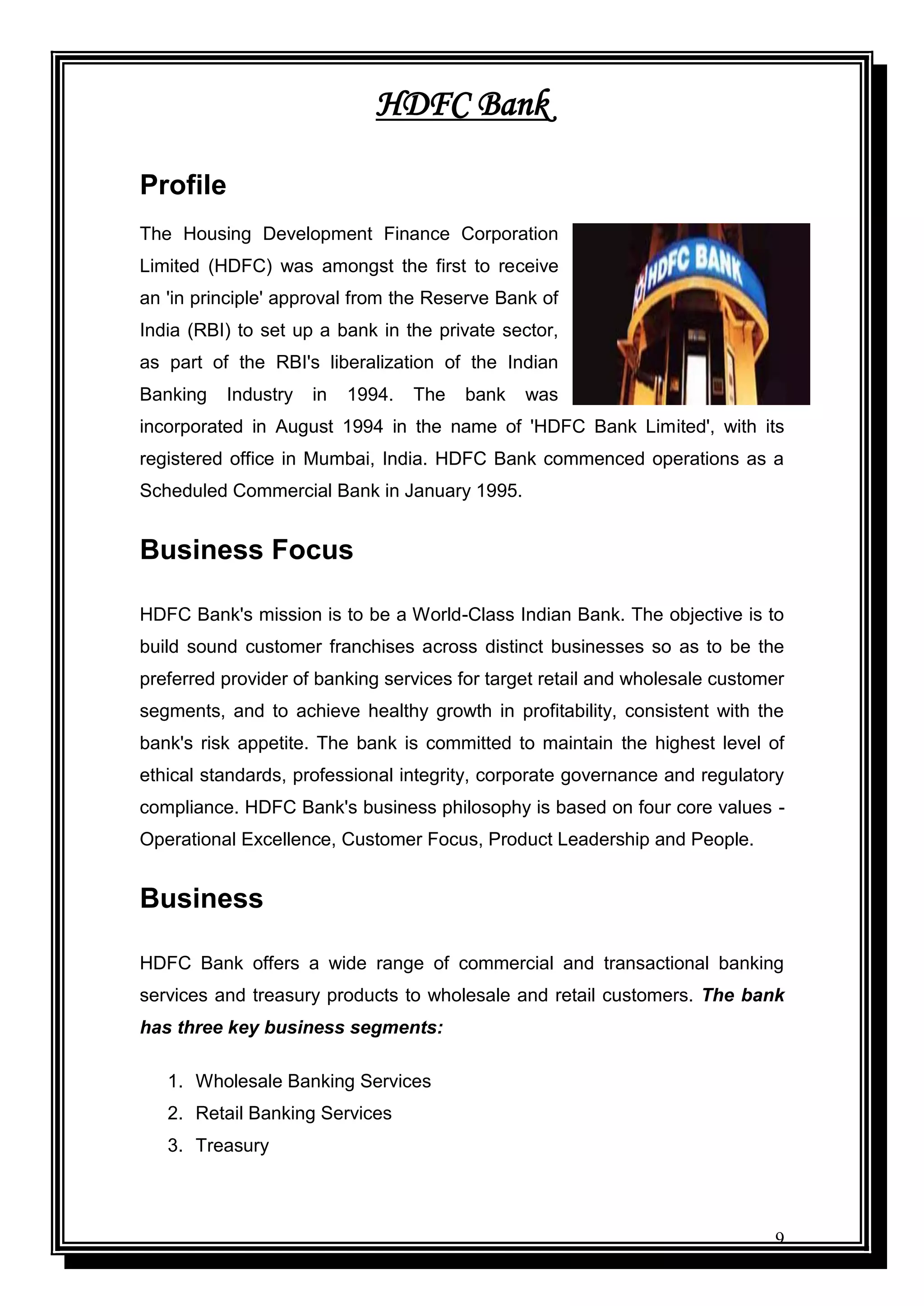 9
HDFC Bank
Profile
The Housing Development Finance Corporation
Limited (HDFC) was amongst the first to receive
an 'in principle' approval from the Reserve Bank of
India (RBI) to set up a bank in the private sector,
as part of the RBI's liberalization of the Indian
Banking Industry in 1994. The bank was
incorporated in August 1994 in the name of 'HDFC Bank Limited', with its
registered office in Mumbai, India. HDFC Bank commenced operations as a
Scheduled Commercial Bank in January 1995.
Business Focus
HDFC Bank's mission is to be a World-Class Indian Bank. The objective is to
build sound customer franchises across distinct businesses so as to be the
preferred provider of banking services for target retail and wholesale customer
segments, and to achieve healthy growth in profitability, consistent with the
bank's risk appetite. The bank is committed to maintain the highest level of
ethical standards, professional integrity, corporate governance and regulatory
compliance. HDFC Bank's business philosophy is based on four core values -
Operational Excellence, Customer Focus, Product Leadership and People.
Business
HDFC Bank offers a wide range of commercial and transactional banking
services and treasury products to wholesale and retail customers. The bank
has three key business segments:
1. Wholesale Banking Services
2. Retail Banking Services
3. Treasury
 