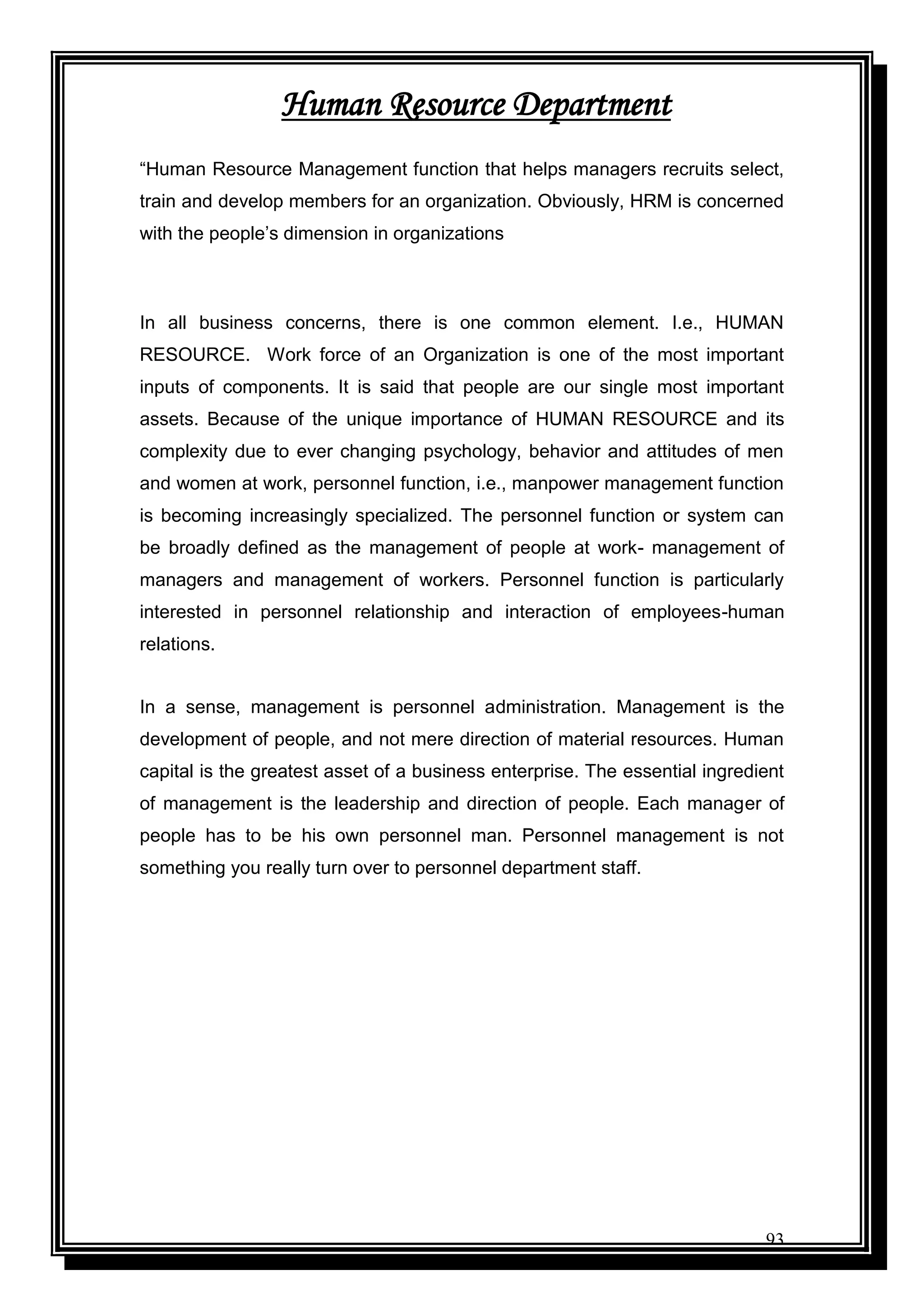93
Human Resource Department
“Human Resource Management function that helps managers recruits select,
train and develop members for an organization. Obviously, HRM is concerned
with the people‟s dimension in organizations
In all business concerns, there is one common element. I.e., HUMAN
RESOURCE. Work force of an Organization is one of the most important
inputs of components. It is said that people are our single most important
assets. Because of the unique importance of HUMAN RESOURCE and its
complexity due to ever changing psychology, behavior and attitudes of men
and women at work, personnel function, i.e., manpower management function
is becoming increasingly specialized. The personnel function or system can
be broadly defined as the management of people at work- management of
managers and management of workers. Personnel function is particularly
interested in personnel relationship and interaction of employees-human
relations.
In a sense, management is personnel administration. Management is the
development of people, and not mere direction of material resources. Human
capital is the greatest asset of a business enterprise. The essential ingredient
of management is the leadership and direction of people. Each manager of
people has to be his own personnel man. Personnel management is not
something you really turn over to personnel department staff.
 