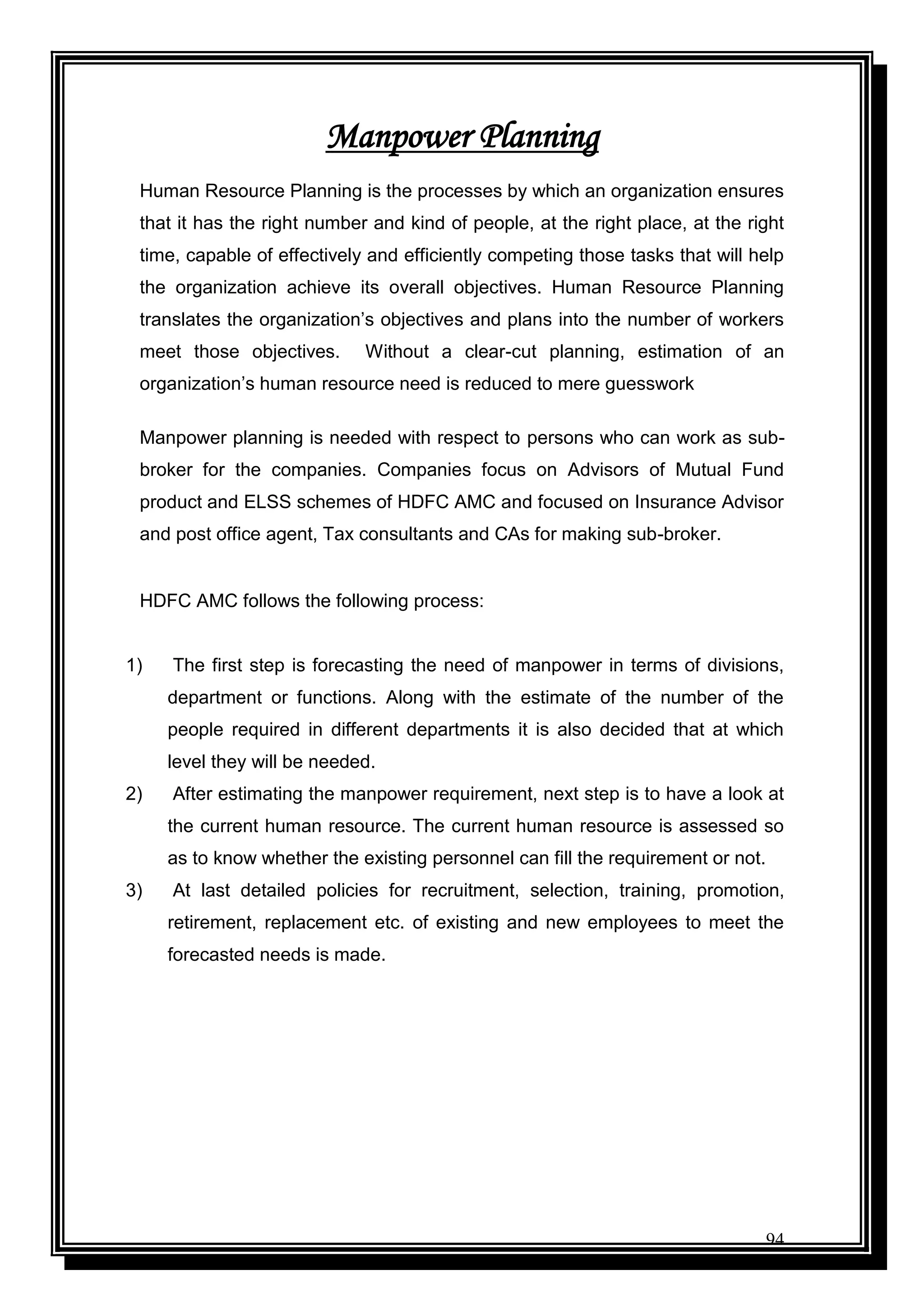 94
Manpower Planning
Human Resource Planning is the processes by which an organization ensures
that it has the right number and kind of people, at the right place, at the right
time, capable of effectively and efficiently competing those tasks that will help
the organization achieve its overall objectives. Human Resource Planning
translates the organization‟s objectives and plans into the number of workers
meet those objectives. Without a clear-cut planning, estimation of an
organization‟s human resource need is reduced to mere guesswork
Manpower planning is needed with respect to persons who can work as sub-
broker for the companies. Companies focus on Advisors of Mutual Fund
product and ELSS schemes of HDFC AMC and focused on Insurance Advisor
and post office agent, Tax consultants and CAs for making sub-broker.
HDFC AMC follows the following process:
1) The first step is forecasting the need of manpower in terms of divisions,
department or functions. Along with the estimate of the number of the
people required in different departments it is also decided that at which
level they will be needed.
2) After estimating the manpower requirement, next step is to have a look at
the current human resource. The current human resource is assessed so
as to know whether the existing personnel can fill the requirement or not.
3) At last detailed policies for recruitment, selection, training, promotion,
retirement, replacement etc. of existing and new employees to meet the
forecasted needs is made.
 