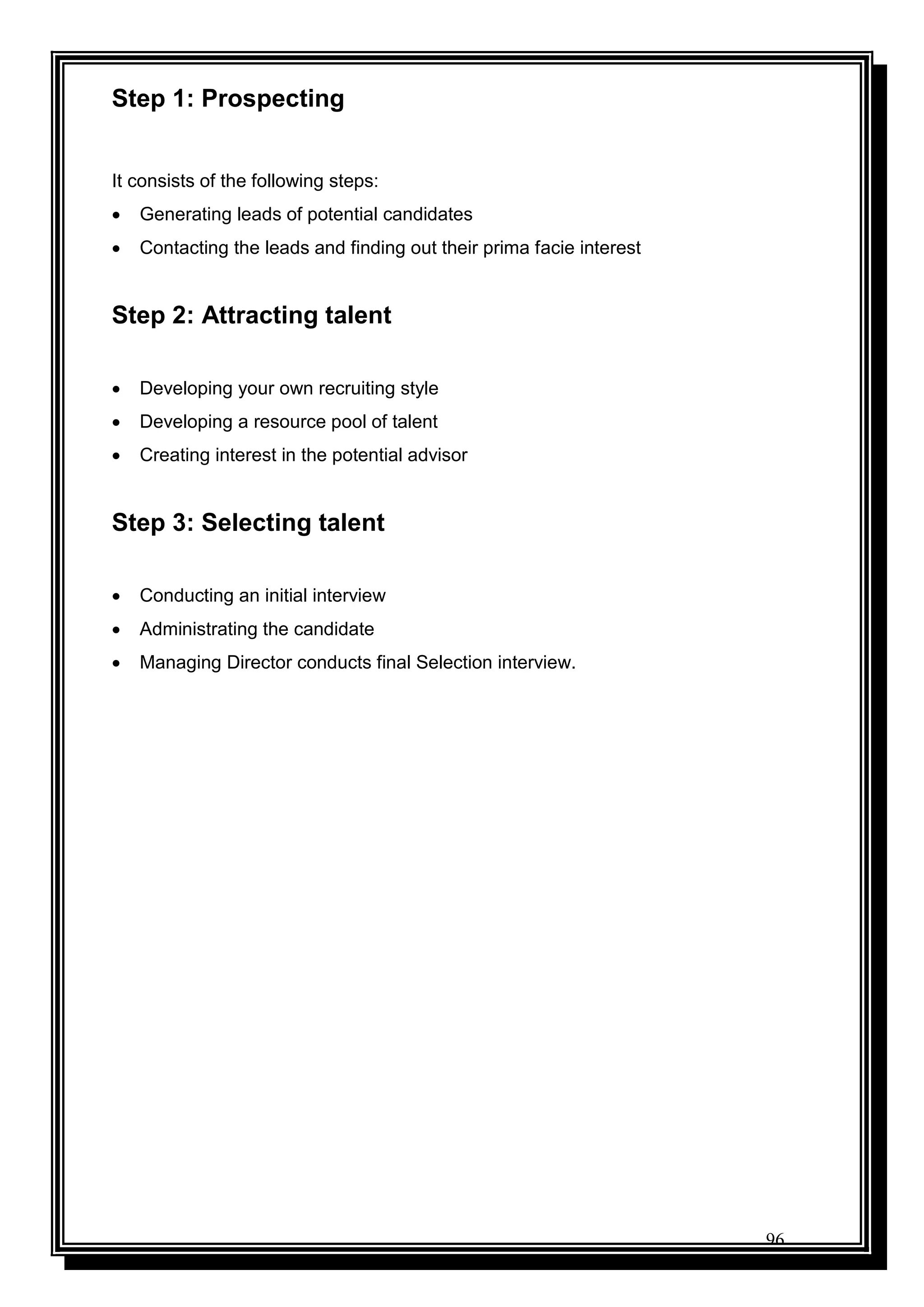96
Step 1: Prospecting
It consists of the following steps:
 Generating leads of potential candidates
 Contacting the leads and finding out their prima facie interest
Step 2: Attracting talent
 Developing your own recruiting style
 Developing a resource pool of talent
 Creating interest in the potential advisor
Step 3: Selecting talent
 Conducting an initial interview
 Administrating the candidate
 Managing Director conducts final Selection interview.
 