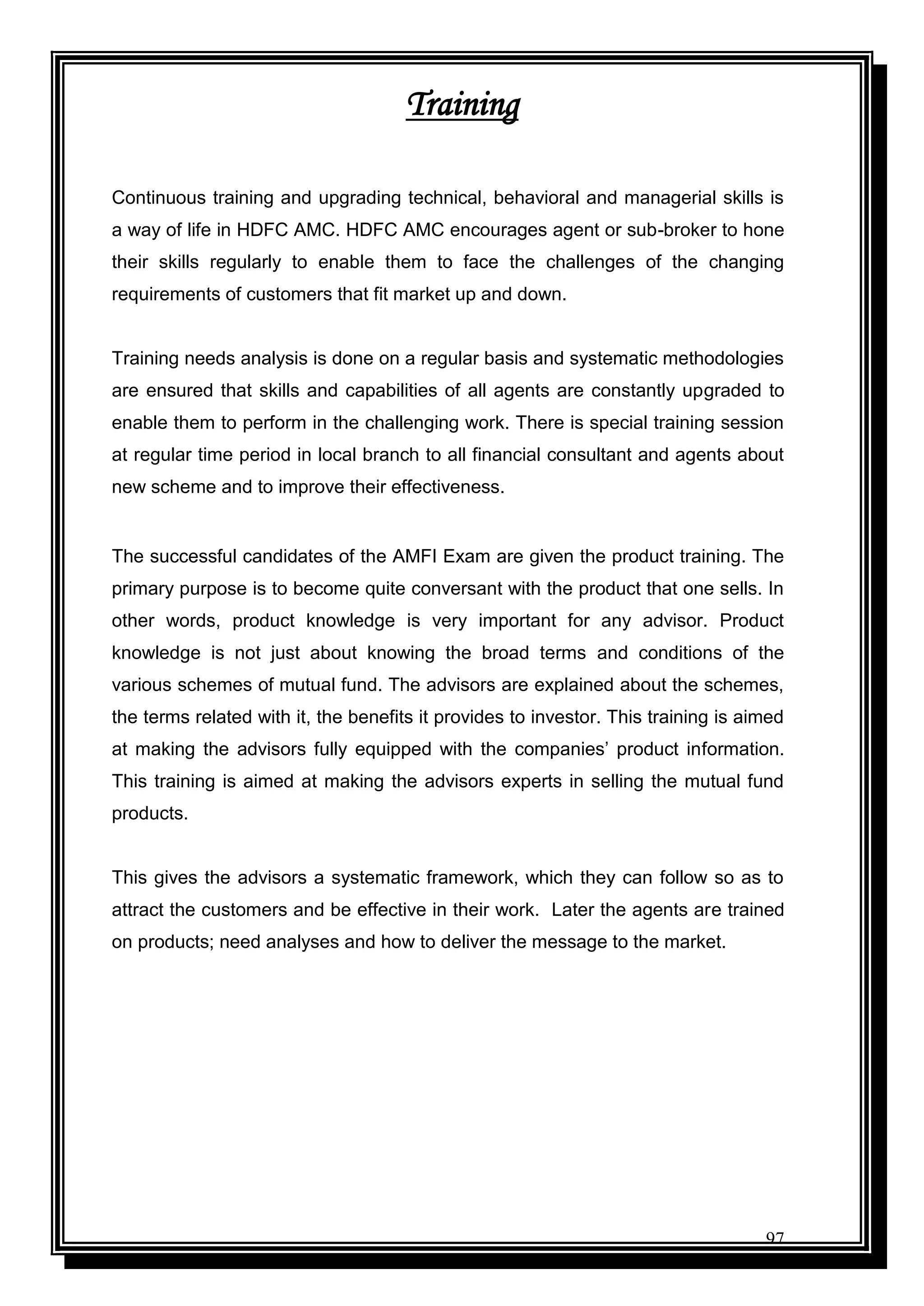 97
Training
Continuous training and upgrading technical, behavioral and managerial skills is
a way of life in HDFC AMC. HDFC AMC encourages agent or sub-broker to hone
their skills regularly to enable them to face the challenges of the changing
requirements of customers that fit market up and down.
Training needs analysis is done on a regular basis and systematic methodologies
are ensured that skills and capabilities of all agents are constantly upgraded to
enable them to perform in the challenging work. There is special training session
at regular time period in local branch to all financial consultant and agents about
new scheme and to improve their effectiveness.
The successful candidates of the AMFI Exam are given the product training. The
primary purpose is to become quite conversant with the product that one sells. In
other words, product knowledge is very important for any advisor. Product
knowledge is not just about knowing the broad terms and conditions of the
various schemes of mutual fund. The advisors are explained about the schemes,
the terms related with it, the benefits it provides to investor. This training is aimed
at making the advisors fully equipped with the companies‟ product information.
This training is aimed at making the advisors experts in selling the mutual fund
products.
This gives the advisors a systematic framework, which they can follow so as to
attract the customers and be effective in their work. Later the agents are trained
on products; need analyses and how to deliver the message to the market.
 