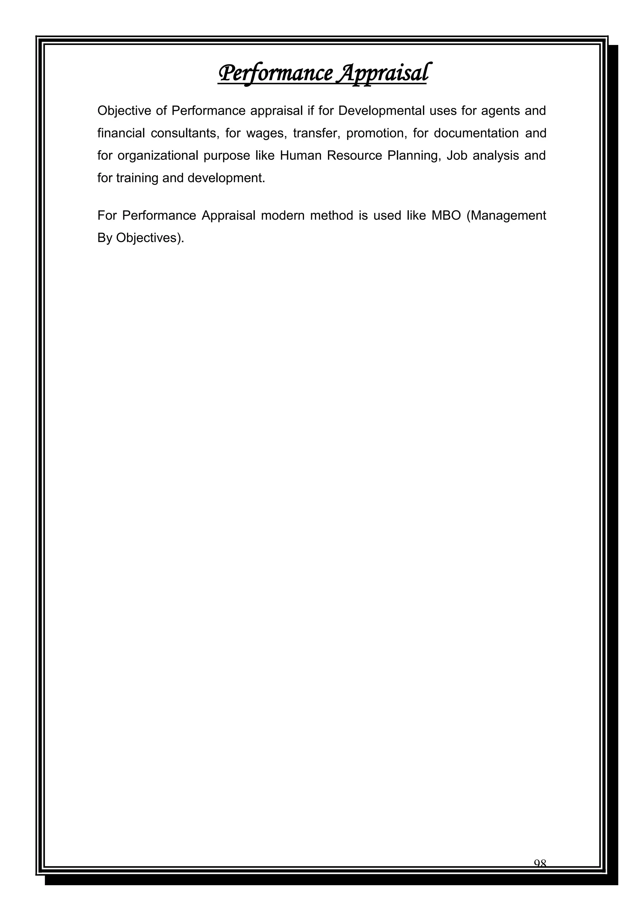 98
Performance Appraisal
Objective of Performance appraisal if for Developmental uses for agents and
financial consultants, for wages, transfer, promotion, for documentation and
for organizational purpose like Human Resource Planning, Job analysis and
for training and development.
For Performance Appraisal modern method is used like MBO (Management
By Objectives).
 