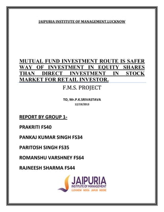 JAIPURIA INSTITUTE OF MANAGEMENT,LUCKNOW

MUTUAL FUND INVESTMENT ROUTE IS SAFER
WAY OF INVESTMENT IN EQUITY SHARES
THAN DIRECT INVESTMENT IN STOCK
MARKET FOR RETAIL INVESTOR.

F.M.S. PROJECT
TO, Mr.P.K.SRIVASTAVA
12/19/2013

REPORT BY GROUP 1PRAKRITI FS40
PANKAJ KUMAR SINGH FS34
PARITOSH SINGH FS35
ROMANSHU VARSHNEY FS64
RAJNEESH SHARMA FS44

 