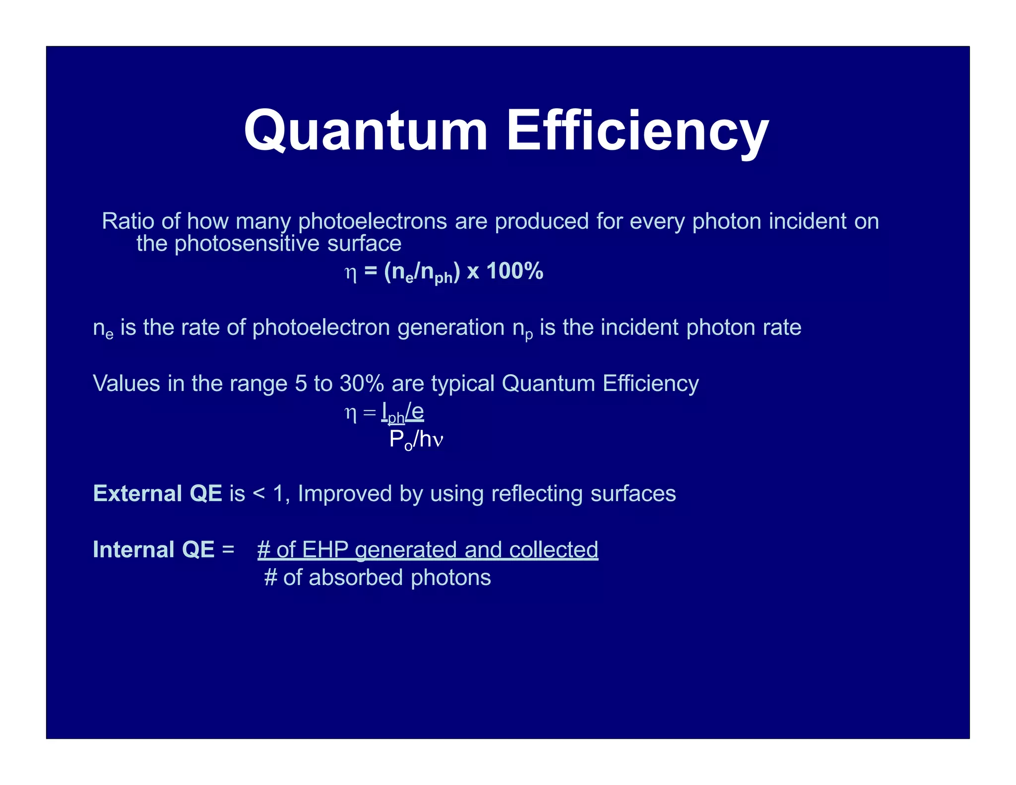 Quantum Efficiency
Ratio of how many photoelectrons are produced for every photon incident on
the photosensitive surface
 = (ne/nph) x 100%
ne is the rate of photoelectron generation np is the incident photon rate
Values in the range 5 to 30% are typical Quantum Efficiency
  Iph/e
Po/h
External QE is < 1, Improved by using reflecting surfaces
Internal QE = # of EHP generated and collected
# of absorbed photons
 