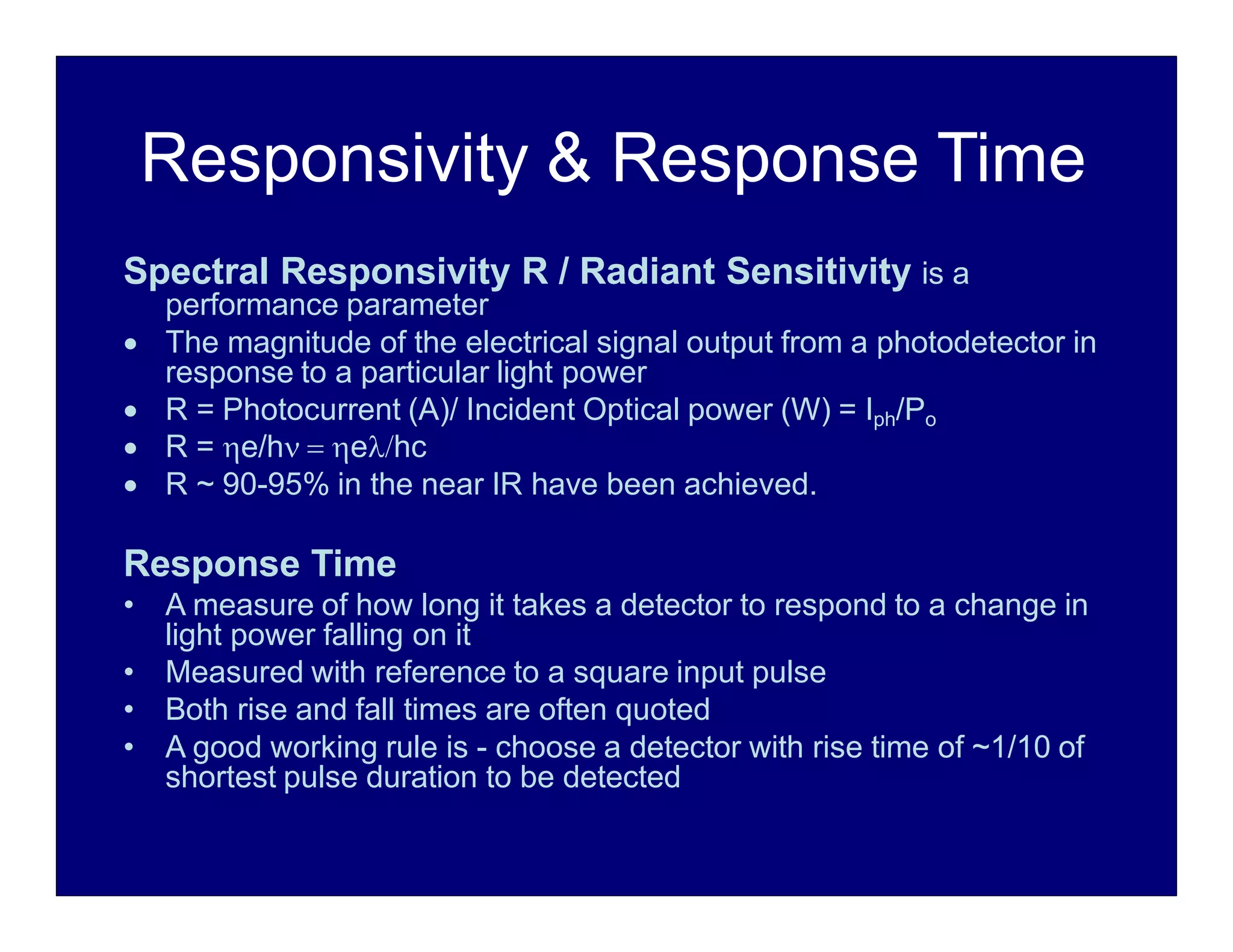 Responsivity & Response Time
Spectral Responsivity R / Radiant Sensitivity is a
performance parameter
 The magnitude of the electrical signal output from a photodetector in
response to a particular light power
 R = Photocurrent (A)/ Incident Optical power (W) = Iph/Po
 R = e/h  ehc
 R ~ 90-95% in the near IR have been achieved.
Response Time
• A measure of how long it takes a detector to respond to a change in
light power falling on it
• Measured with reference to a square input pulse
• Both rise and fall times are often quoted
• A good working rule is - choose a detector with rise time of ~1/10 of
shortest pulse duration to be detected
 