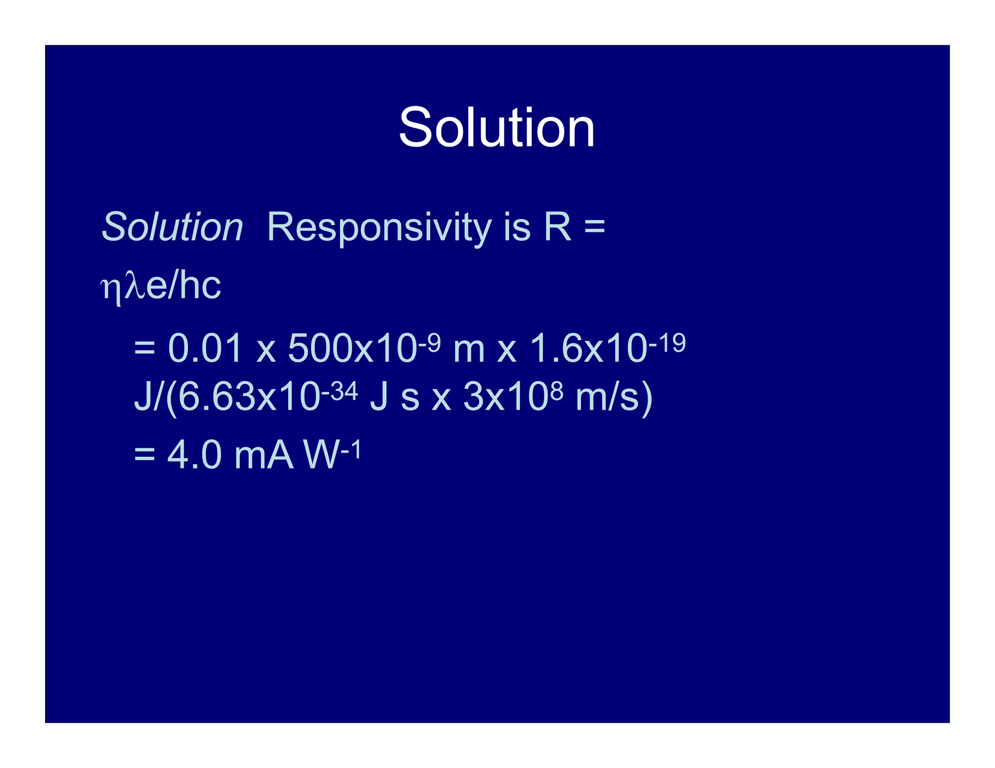 Solution
Solution Responsivity is R =
e/hc
= 0.01 x 500x10-9 m x 1.6x10-19
J/(6.63x10-34 J s x 3x108 m/s)
= 4.0 mA W-1
 