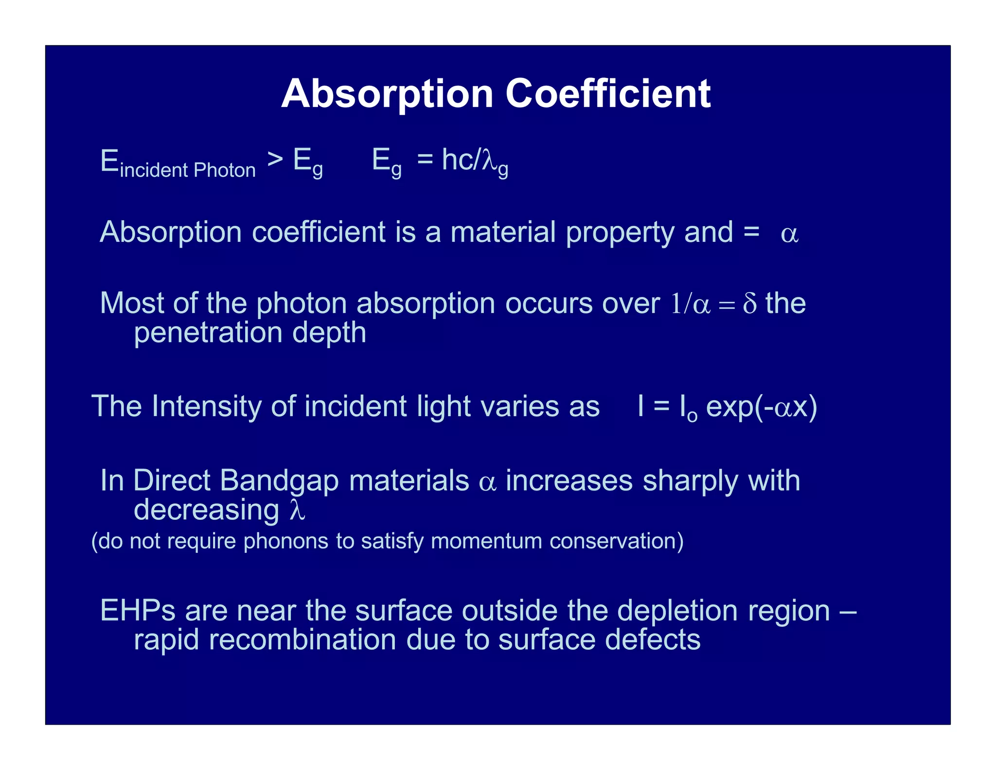 Absorption Coefficient
Eincident Photon > Eg Eg = hc/g
Absorption coefficient is a material property and = 
Most of the photon absorption occurs over    the
penetration depth
The Intensity of incident light varies as I = Io exp(-x)
In Direct Bandgap materials  increases sharply with
decreasing 
(do not require phonons to satisfy momentum conservation)
EHPs are near the surface outside the depletion region –
rapid recombination due to surface defects
 