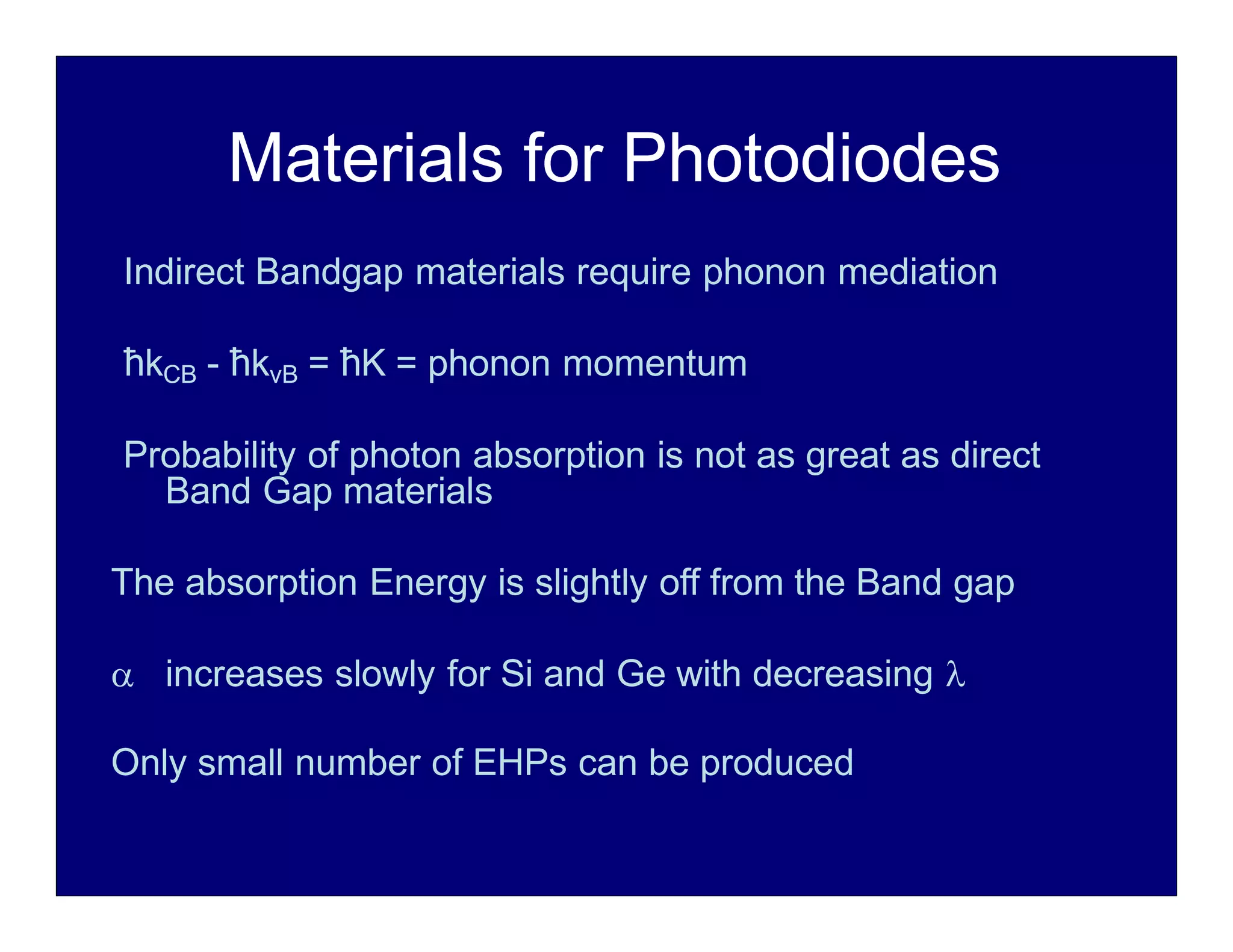 Materials for Photodiodes
Indirect Bandgap materials require phonon mediation
ħkCB - ħkvB = ħK = phonon momentum
Probability of photon absorption is not as great as direct
Band Gap materials
The absorption Energy is slightly off from the Band gap
 increases slowly for Si and Ge with decreasing 
Only small number of EHPs can be produced
 