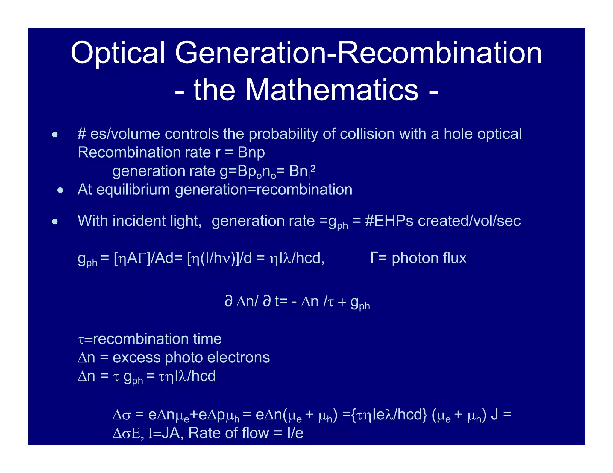 Optical Generation-Recombination
- the Mathematics -
 # es/volume controls the probability of collision with a hole optical
Recombination rate r = Bnp
generation rate g=Bpono= Bni
2
 At equilibrium generation=recombination
 With incident light, generation rate =gph = #EHPs created/vol/sec
gph = [A]/Ad= [(I/h)]/d = I/hcd, Г= photon flux
∂ n/ ∂ t= - n /  gph
recombination time
n = excess photo electrons
n =  gph = I/hcd
 = ene+eph = en(e + h) ={Ie/hcd} (e + h) J =
 JA, Rate of flow = I/e
 