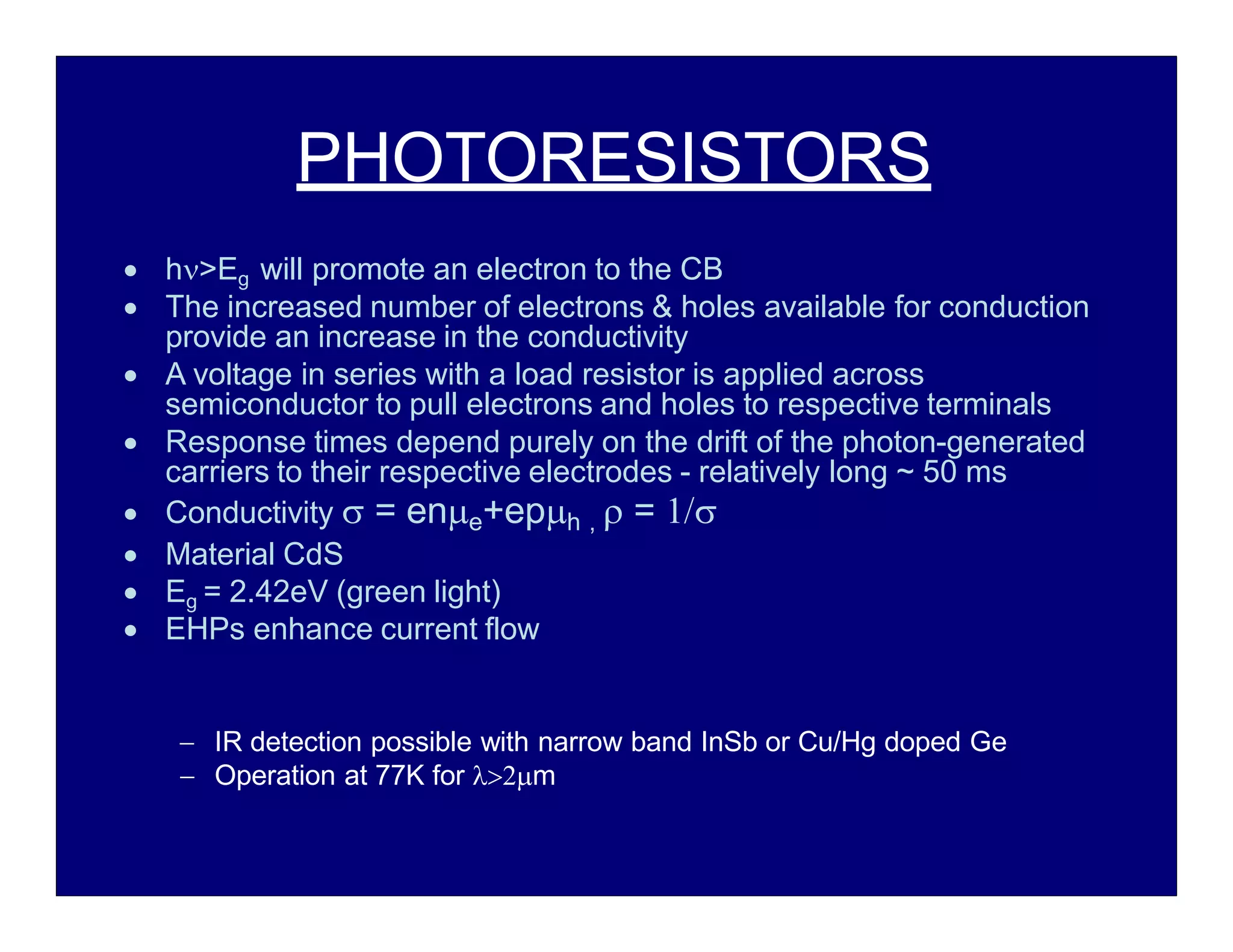 PHOTORESISTORS
 h>Eg will promote an electron to the CB
 The increased number of electrons & holes available for conduction
provide an increase in the conductivity
 A voltage in series with a load resistor is applied across
semiconductor to pull electrons and holes to respective terminals
 Response times depend purely on the drift of the photon-generated
carriers to their respective electrodes - relatively long ~ 50 ms
 Conductivity  = ene+eph ,  = 
 Material CdS
 Eg = 2.42eV (green light)
 EHPs enhance current flow
 IR detection possible with narrow band InSb or Cu/Hg doped Ge
 Operation at 77K for m
 
