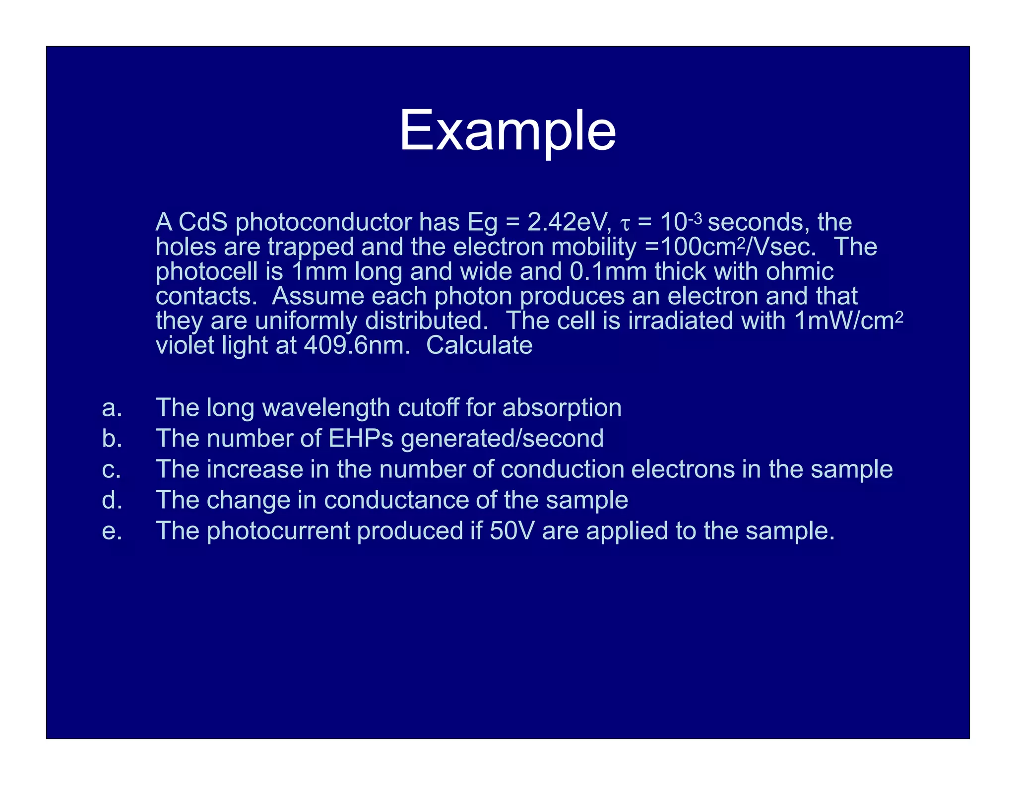 Example
A CdS photoconductor has Eg = 2.42eV,  = 10-3 seconds, the
holes are trapped and the electron mobility =100cm2/Vsec. The
photocell is 1mm long and wide and 0.1mm thick with ohmic
contacts. Assume each photon produces an electron and that
they are uniformly distributed. The cell is irradiated with 1mW/cm2
violet light at 409.6nm. Calculate
a. The long wavelength cutoff for absorption
b. The number of EHPs generated/second
c. The increase in the number of conduction electrons in the sample
d. The change in conductance of the sample
e. The photocurrent produced if 50V are applied to the sample.
 