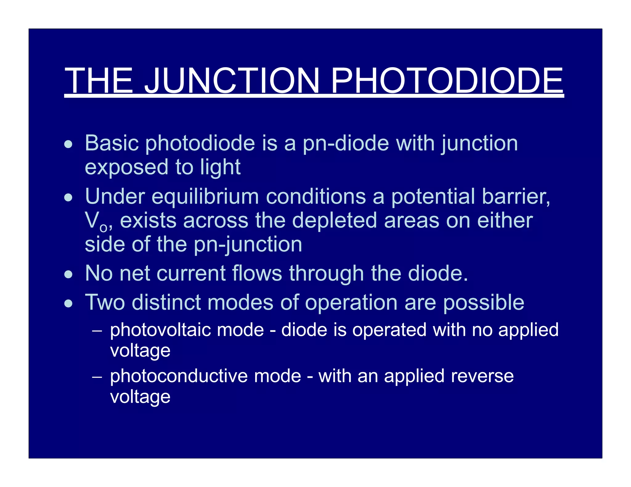 THE JUNCTION PHOTODIODE
 Basic photodiode is a pn-diode with junction
exposed to light
 Under equilibrium conditions a potential barrier,
Vo, exists across the depleted areas on either
side of the pn-junction
 No net current flows through the diode.
 Two distinct modes of operation are possible
 photovoltaic mode - diode is operated with no applied
voltage
 photoconductive mode - with an applied reverse
voltage
 