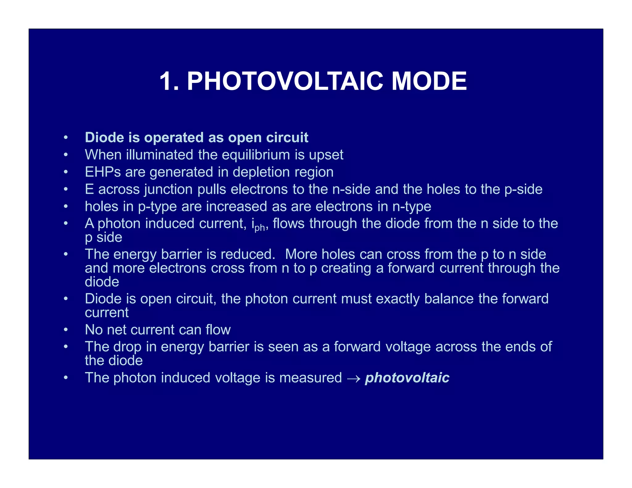 1. PHOTOVOLTAIC MODE
• Diode is operated as open circuit
• When illuminated the equilibrium is upset
• EHPs are generated in depletion region
• E across junction pulls electrons to the n-side and the holes to the p-side
• holes in p-type are increased as are electrons in n-type
• A photon induced current, iph, flows through the diode from the n side to the
p side
• The energy barrier is reduced. More holes can cross from the p to n side
and more electrons cross from n to p creating a forward current through the
diode
• Diode is open circuit, the photon current must exactly balance the forward
current
• No net current can flow
• The drop in energy barrier is seen as a forward voltage across the ends of
the diode
• The photon induced voltage is measured  photovoltaic
 
