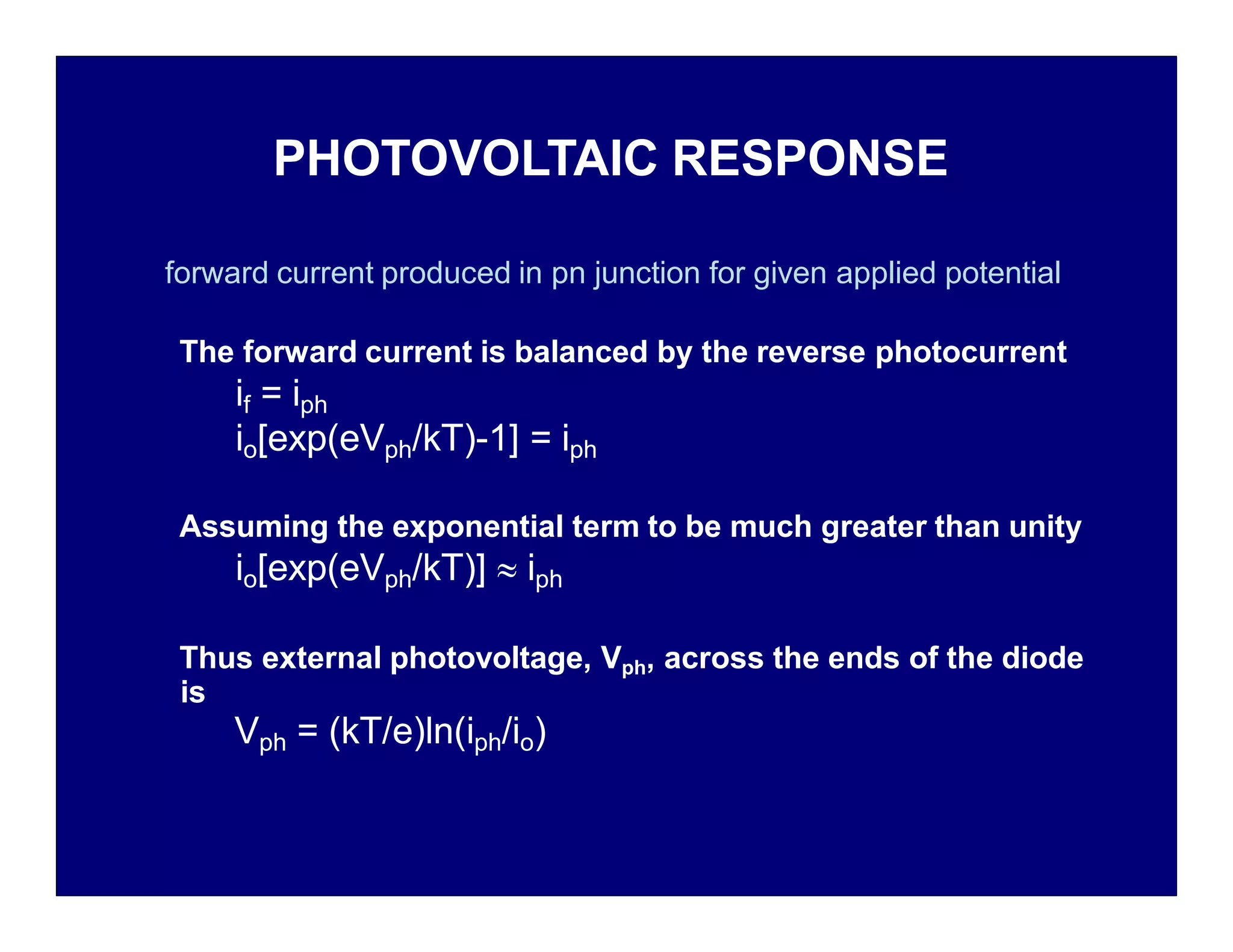 PHOTOVOLTAIC RESPONSE
forward current produced in pn junction for given applied potential
The forward current is balanced by the reverse photocurrent
if = iph
io[exp(eVph/kT)-1] = iph
Assuming the exponential term to be much greater than unity
io[exp(eVph/kT)]  iph
Thus external photovoltage, Vph, across the ends of the diode
is
Vph = (kT/e)ln(iph/io)
 