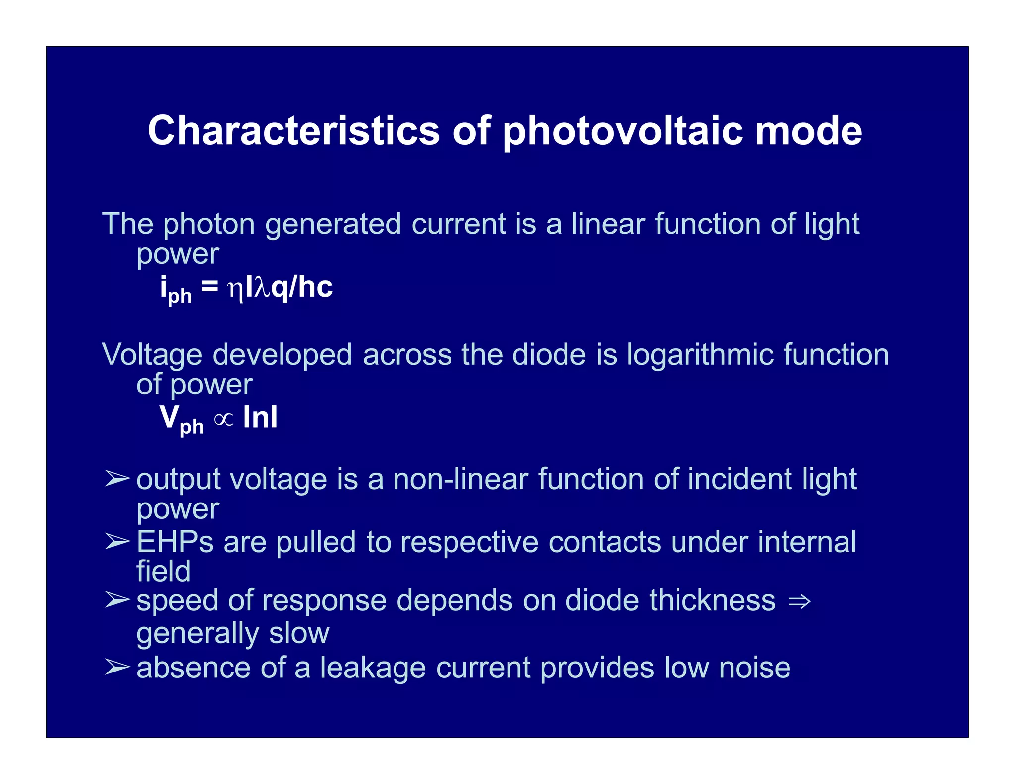 Characteristics of photovoltaic mode
The photon generated current is a linear function of light
power
iph = Iq/hc
Voltage developed across the diode is logarithmic function
of power
Vph  lnI
➢output voltage is a non-linear function of incident light
power
➢EHPs are pulled to respective contacts under internal
field
➢speed of response depends on diode thickness ⇒
generally slow
➢absence of a leakage current provides low noise
 