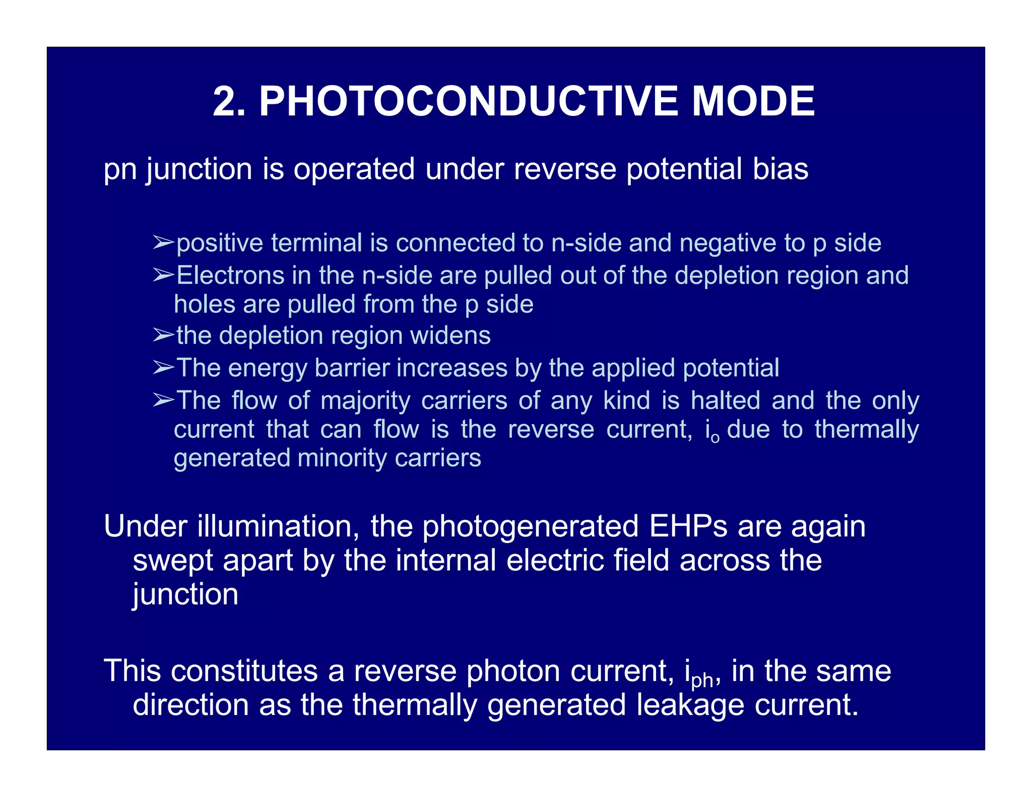 2. PHOTOCONDUCTIVE MODE
pn junction is operated under reverse potential bias
➢positive terminal is connected to n-side and negative to p side
➢Electrons in the n-side are pulled out of the depletion region and
holes are pulled from the p side
➢the depletion region widens
➢The energy barrier increases by the applied potential
➢The flow of majority carriers of any kind is halted and the only
current that can flow is the reverse current, io due to thermally
generated minority carriers
Under illumination, the photogenerated EHPs are again
swept apart by the internal electric field across the
junction
This constitutes a reverse photon current, iph, in the same
direction as the thermally generated leakage current.
 