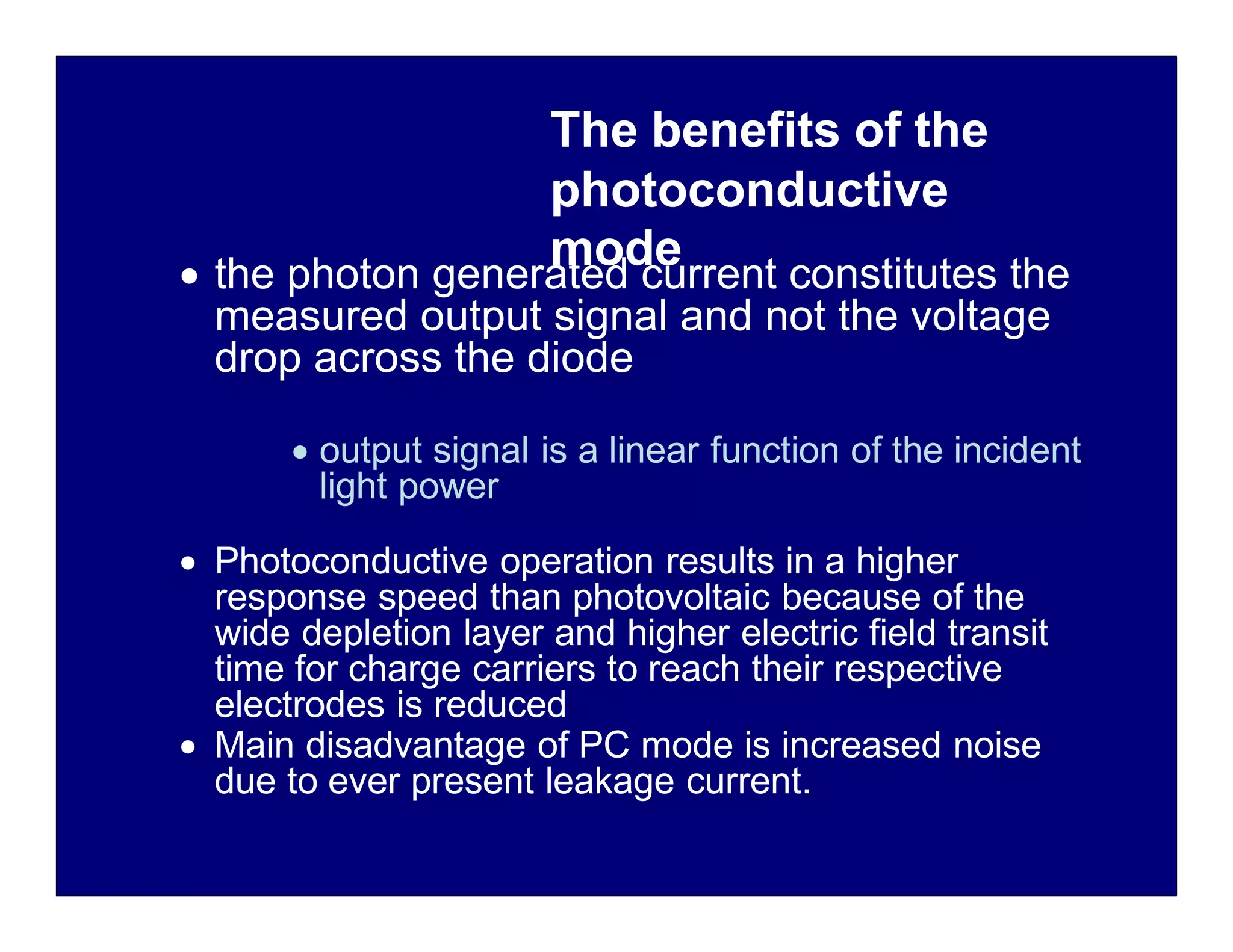 The benefits of the
photoconductive
mode
 the photon generated current constitutes the
measured output signal and not the voltage
drop across the diode
 output signal is a linear function of the incident
light power
 Photoconductive operation results in a higher
response speed than photovoltaic because of the
wide depletion layer and higher electric field transit
time for charge carriers to reach their respective
electrodes is reduced
 Main disadvantage of PC mode is increased noise
due to ever present leakage current.
 