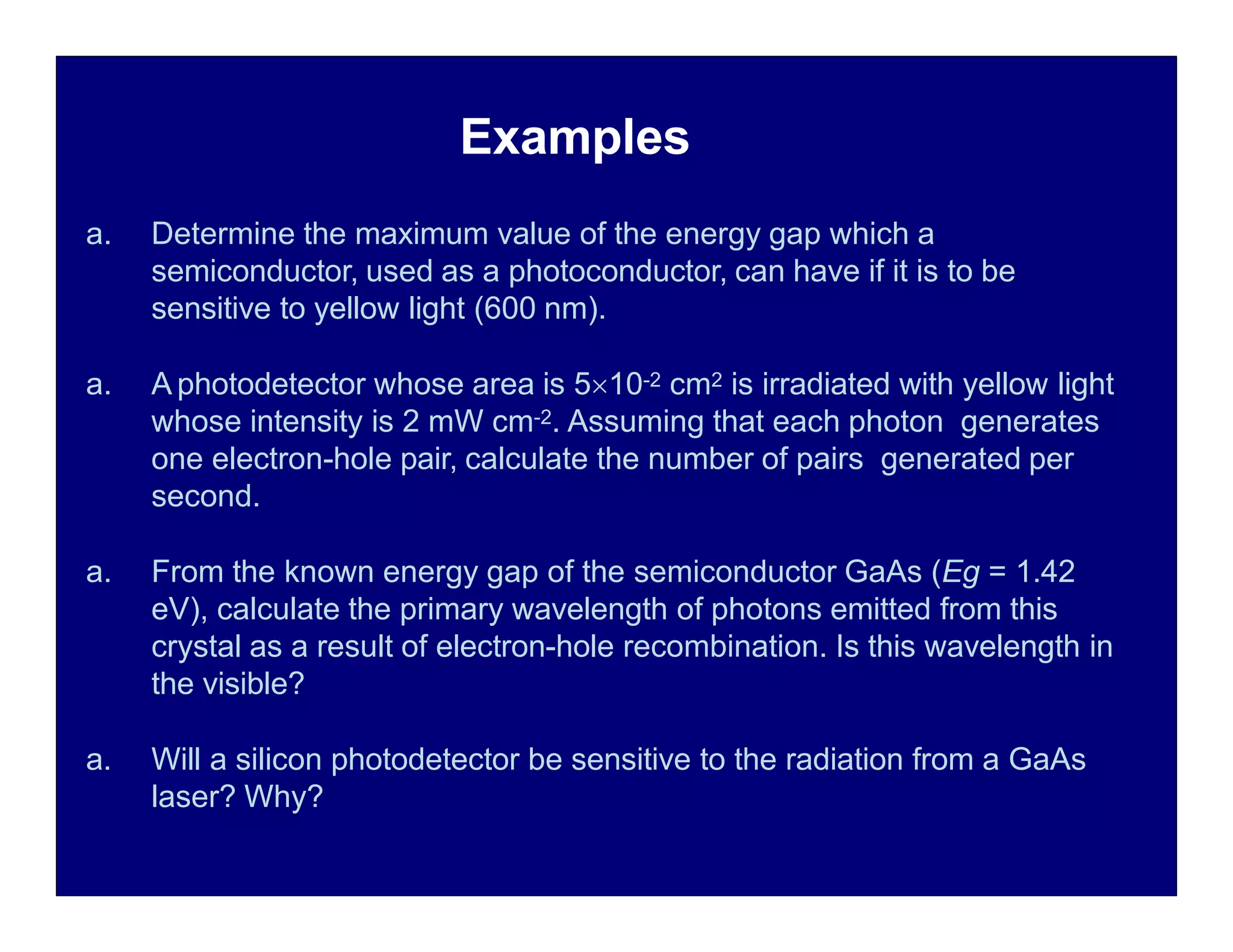 a. Determine the maximum value of the energy gap which a
semiconductor, used as a photoconductor, can have if it is to be
sensitive to yellow light (600 nm).
a. A photodetector whose area is 510-2 cm2 is irradiated with yellow light
whose intensity is 2 mW cm-2. Assuming that each photon generates
one electron-hole pair, calculate the number of pairs generated per
second.
a. From the known energy gap of the semiconductor GaAs (Eg = 1.42
eV), calculate the primary wavelength of photons emitted from this
crystal as a result of electron-hole recombination. Is this wavelength in
the visible?
a. Will a silicon photodetector be sensitive to the radiation from a GaAs
laser? Why?
Examples
 