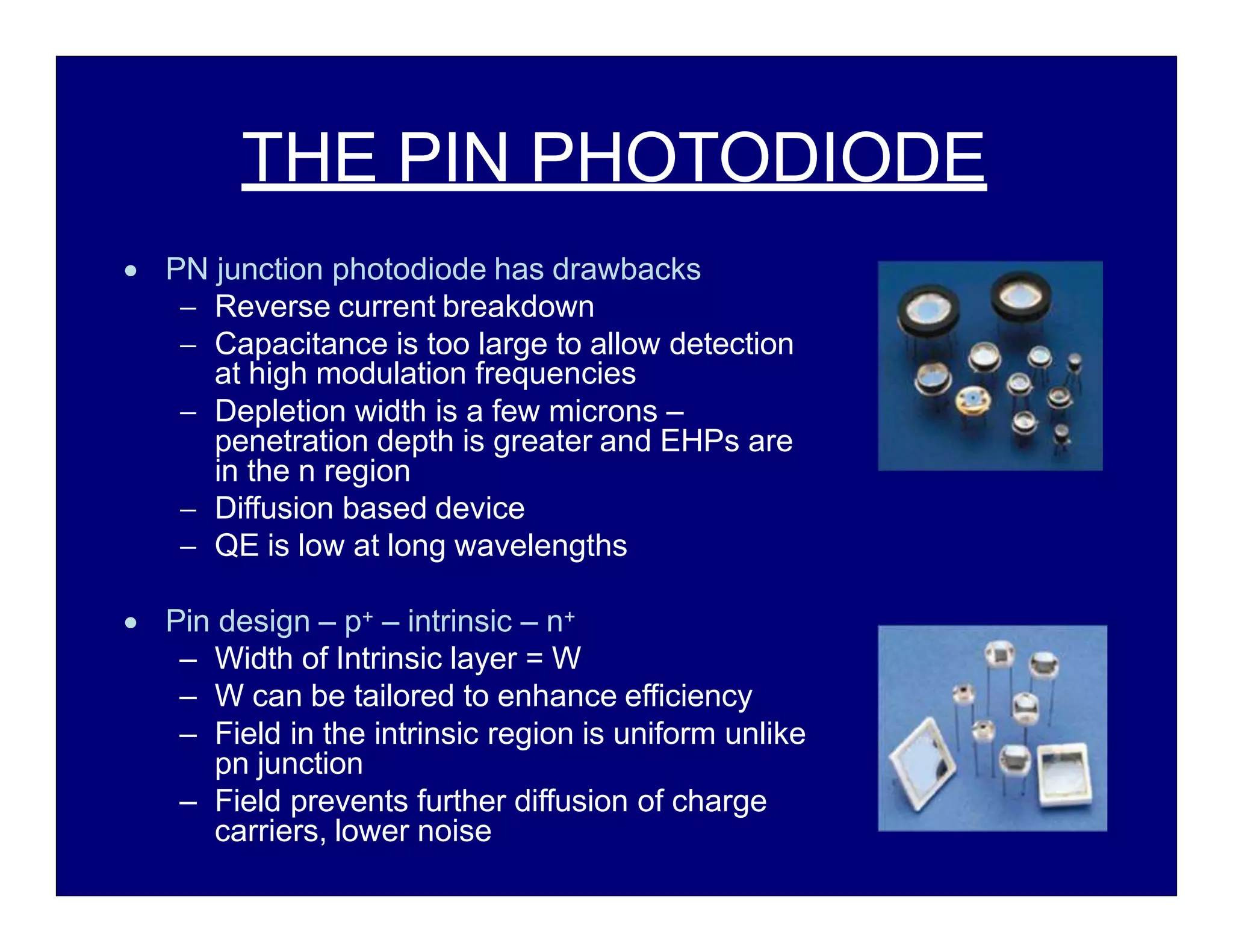 THE PIN PHOTODIODE
 PN junction photodiode has drawbacks
 Reverse current breakdown
 Capacitance is too large to allow detection
at high modulation frequencies
 Depletion width is a few microns –
penetration depth is greater and EHPs are
in the n region
 Diffusion based device
 QE is low at long wavelengths
 Pin design – p+ – intrinsic – n+
– Width of Intrinsic layer = W
– W can be tailored to enhance efficiency
– Field in the intrinsic region is uniform unlike
pn junction
– Field prevents further diffusion of charge
carriers, lower noise
 