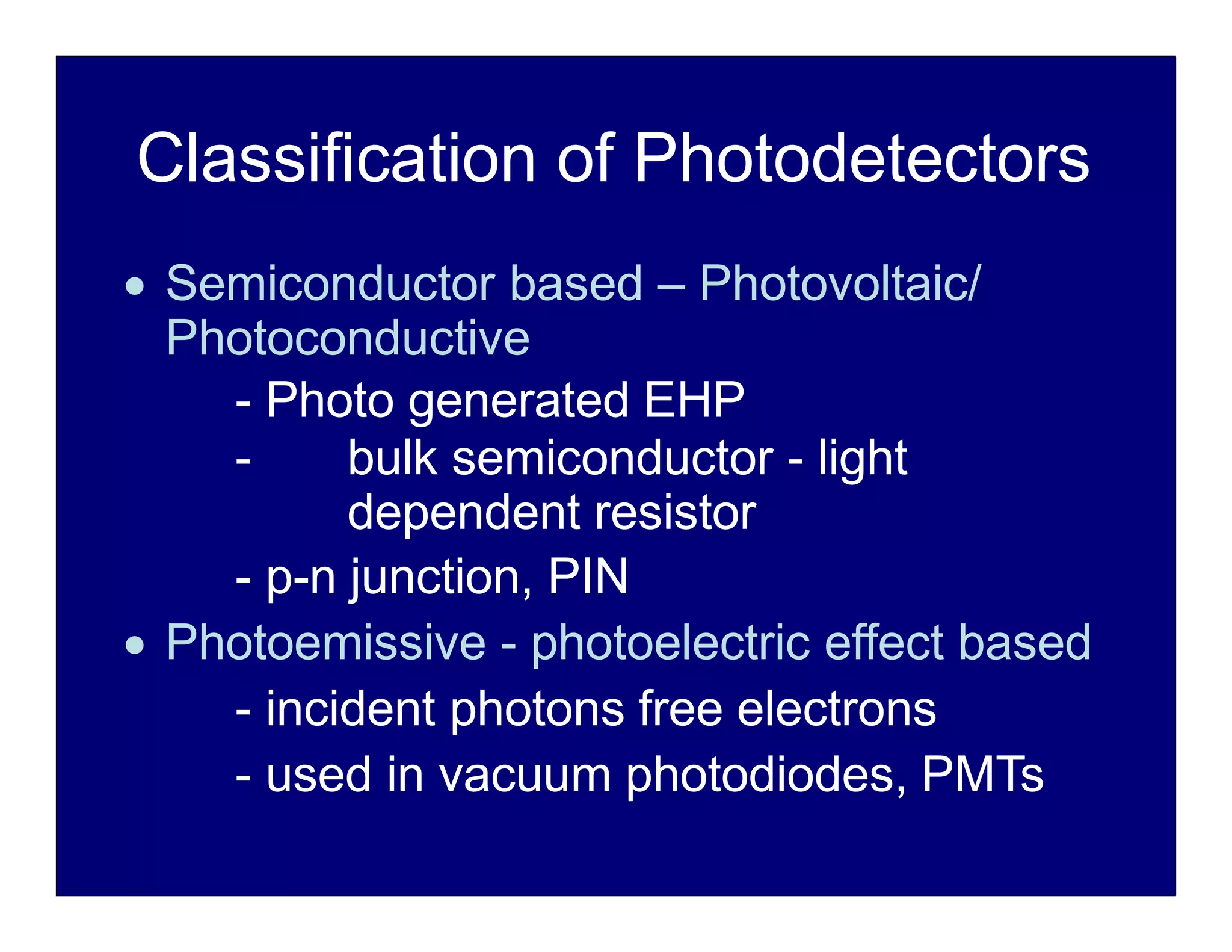 Classification of Photodetectors
 Semiconductor based – Photovoltaic/
Photoconductive
- Photo generated EHP
- bulk semiconductor - light
dependent resistor
- p-n junction, PIN
 Photoemissive - photoelectric effect based
- incident photons free electrons
- used in vacuum photodiodes, PMTs
 