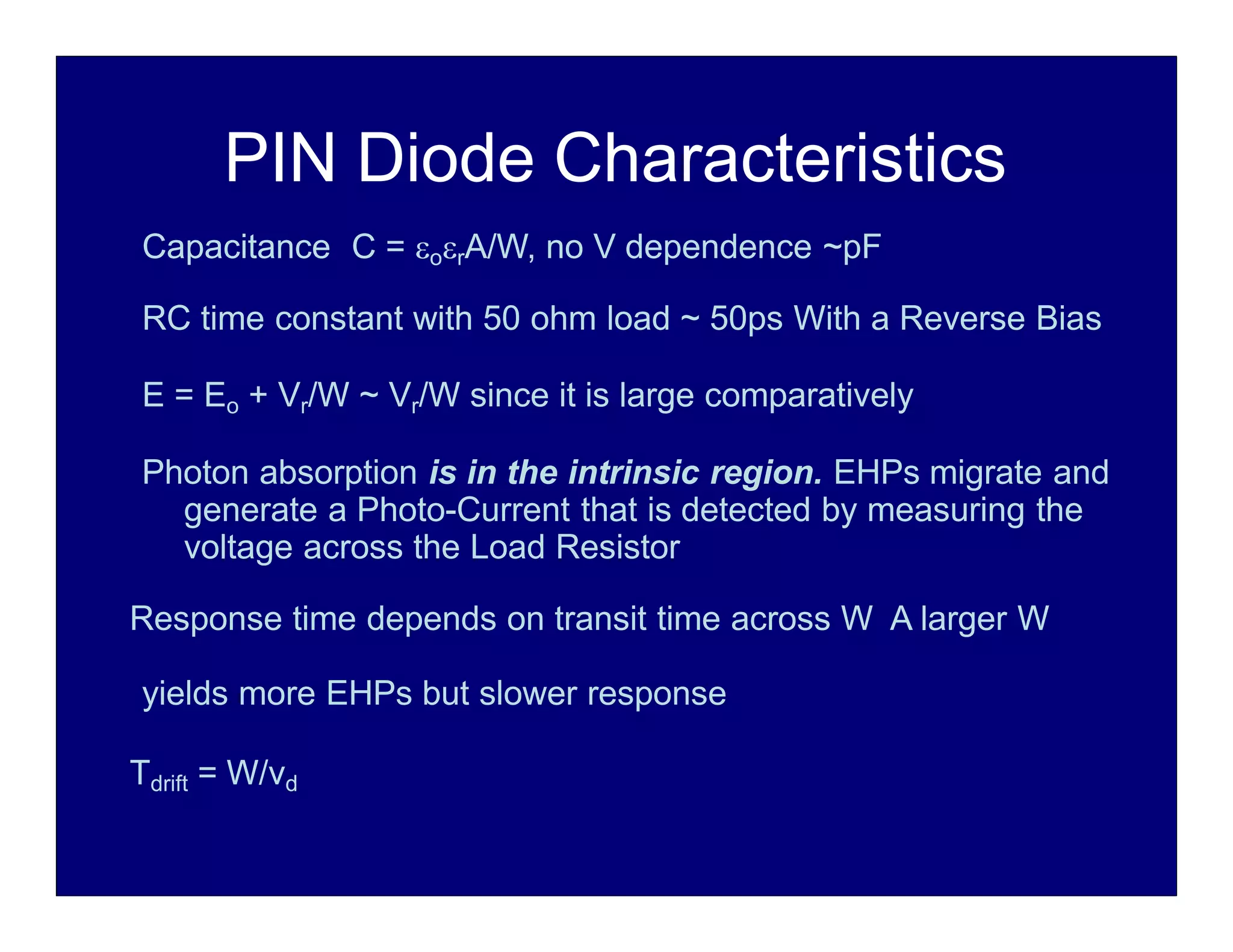 PIN Diode Characteristics
Capacitance C = orA/W, no V dependence ~pF
RC time constant with 50 ohm load ~ 50ps With a Reverse Bias
E = Eo + Vr/W ~ Vr/W since it is large comparatively
Photon absorption is in the intrinsic region. EHPs migrate and
generate a Photo-Current that is detected by measuring the
voltage across the Load Resistor
Response time depends on transit time across W A larger W
yields more EHPs but slower response
Tdrift = W/vd
 