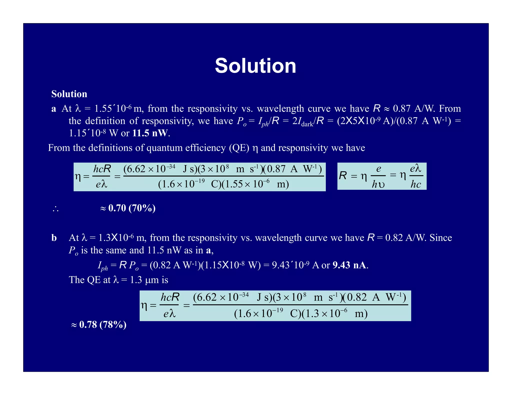 Solution
Solution
a At  = 1.55´10-6 m, from the responsivity vs. wavelength curve we have R  0.87 A/W. From
the definition of responsivity, we have Po = Iph/R = 2Idark/R = (2X5X10-9 A)/(0.87 A W-1) =
1.15´10-8 W or 11.5 nW.
From the definitions of quantum efficiency (QE)  and responsivity we have
  0.70 (70%)
b At  = 1.3X10-6 m, from the responsivity vs. wavelength curve we have R = 0.82 A/W. Since
Po is the same and 11.5 nW as in a,
Iph = R Po = (0.82 A W-1)(1.15X10-8 W) = 9.43´10-9 A or 9.43 nA.
The QE at  = 1.3 m is
 0.78 (78%)
R  
h
e
 
e
hc
 
e

hcR (6.62 1034
J s)(3 108
m s-1
)(0.87 A W-1
)
(1.61019
C)(1.55 106
m)
 
e

hcR (6.62 1034
J s)(3 108
m s-1
)(0.82 A W-1
)
(1.61019
C)(1.3 106
m)
 