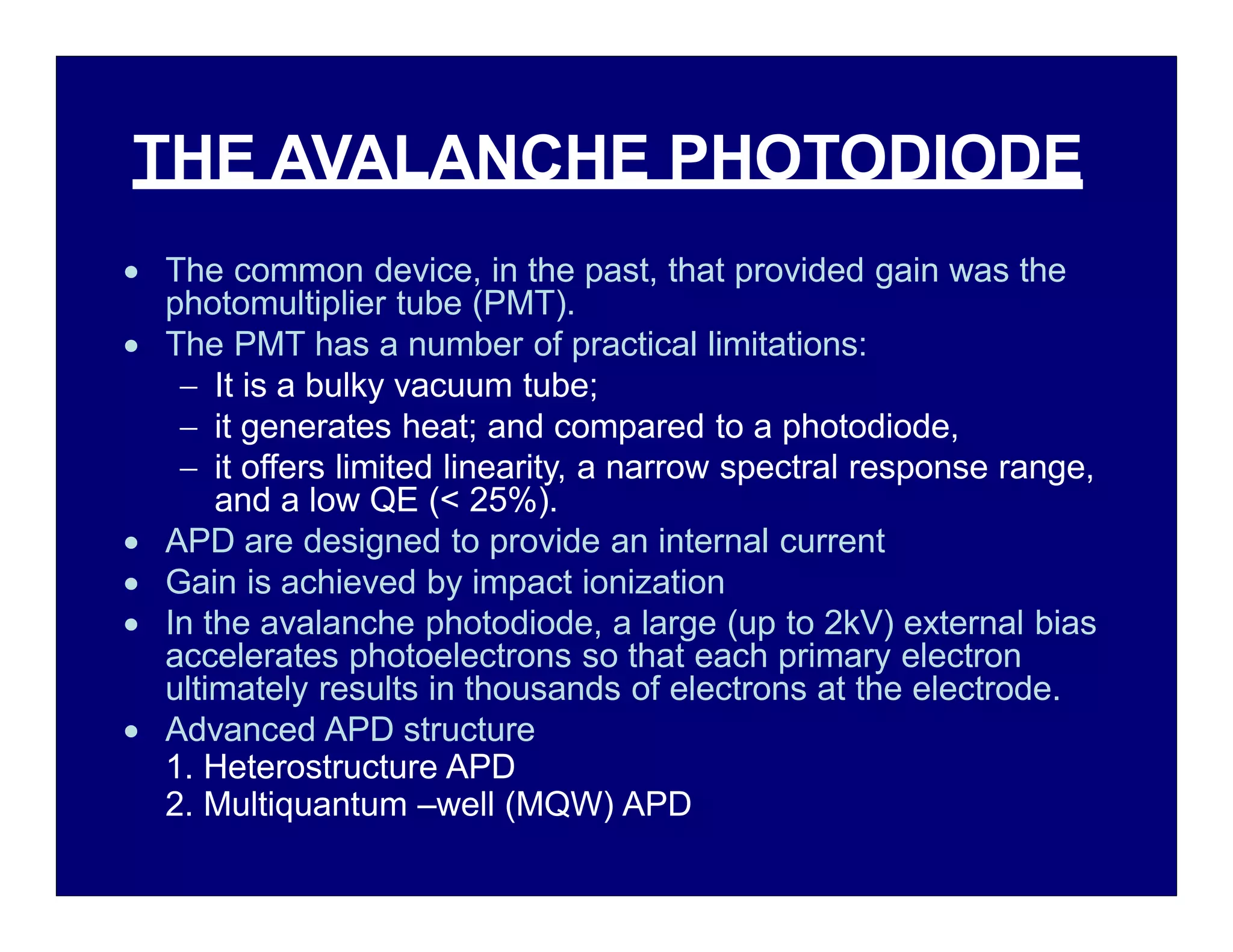 THE AVALANCHE PHOTODIODE
 The common device, in the past, that provided gain was the
photomultiplier tube (PMT).
 The PMT has a number of practical limitations:
 It is a bulky vacuum tube;
 it generates heat; and compared to a photodiode,
 it offers limited linearity, a narrow spectral response range,
and a low QE (< 25%).
 APD are designed to provide an internal current
 Gain is achieved by impact ionization
 In the avalanche photodiode, a large (up to 2kV) external bias
accelerates photoelectrons so that each primary electron
ultimately results in thousands of electrons at the electrode.
 Advanced APD structure
1. Heterostructure APD
2. Multiquantum –well (MQW) APD
 