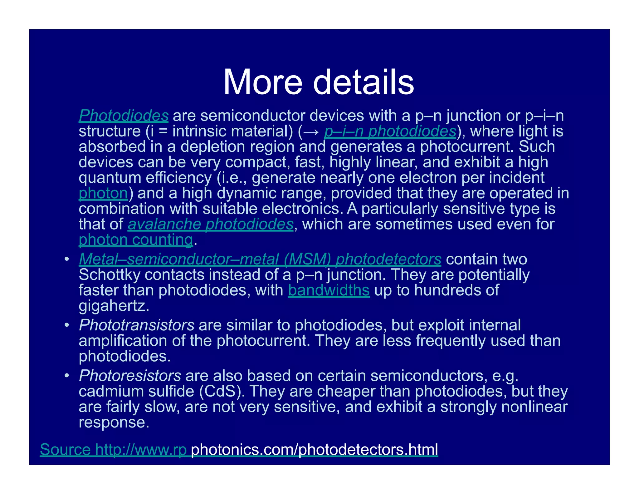 More details
Photodiodes are semiconductor devices with a p–n junction or p–i–n
structure (i = intrinsic material) (→ p–i–n photodiodes), where light is
absorbed in a depletion region and generates a photocurrent. Such
devices can be very compact, fast, highly linear, and exhibit a high
quantum efficiency (i.e., generate nearly one electron per incident
photon) and a high dynamic range, provided that they are operated in
combination with suitable electronics. A particularly sensitive type is
that of avalanche photodiodes, which are sometimes used even for
photon counting.
• Metal–semiconductor–metal (MSM) photodetectors contain two
Schottky contacts instead of a p–n junction. They are potentially
faster than photodiodes, with bandwidths up to hundreds of
gigahertz.
• Phototransistors are similar to photodiodes, but exploit internal
amplification of the photocurrent. They are less frequently used than
photodiodes.
• Photoresistors are also based on certain semiconductors, e.g.
cadmium sulfide (CdS). They are cheaper than photodiodes, but they
are fairly slow, are not very sensitive, and exhibit a strongly nonlinear
response.
Source http://www.rp photonics.com/photodetectors.html
 