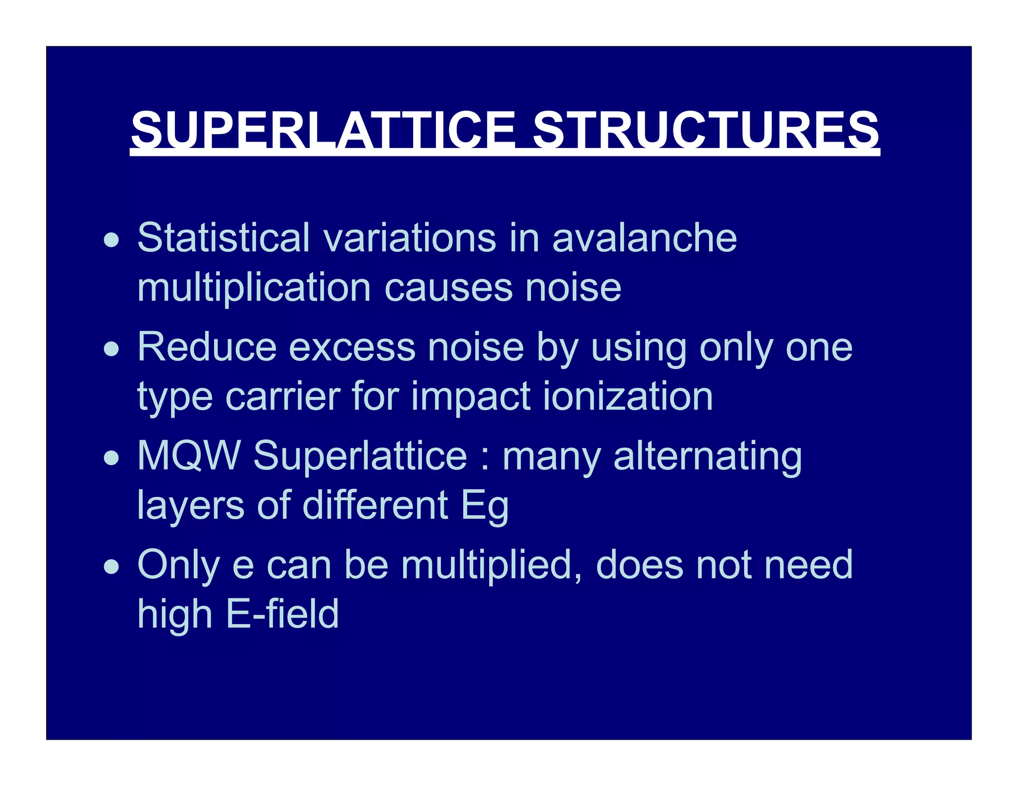 SUPERLATTICE STRUCTURES
 Statistical variations in avalanche
multiplication causes noise
 Reduce excess noise by using only one
type carrier for impact ionization
 MQW Superlattice : many alternating
layers of different Eg
 Only e can be multiplied, does not need
high E-field
 