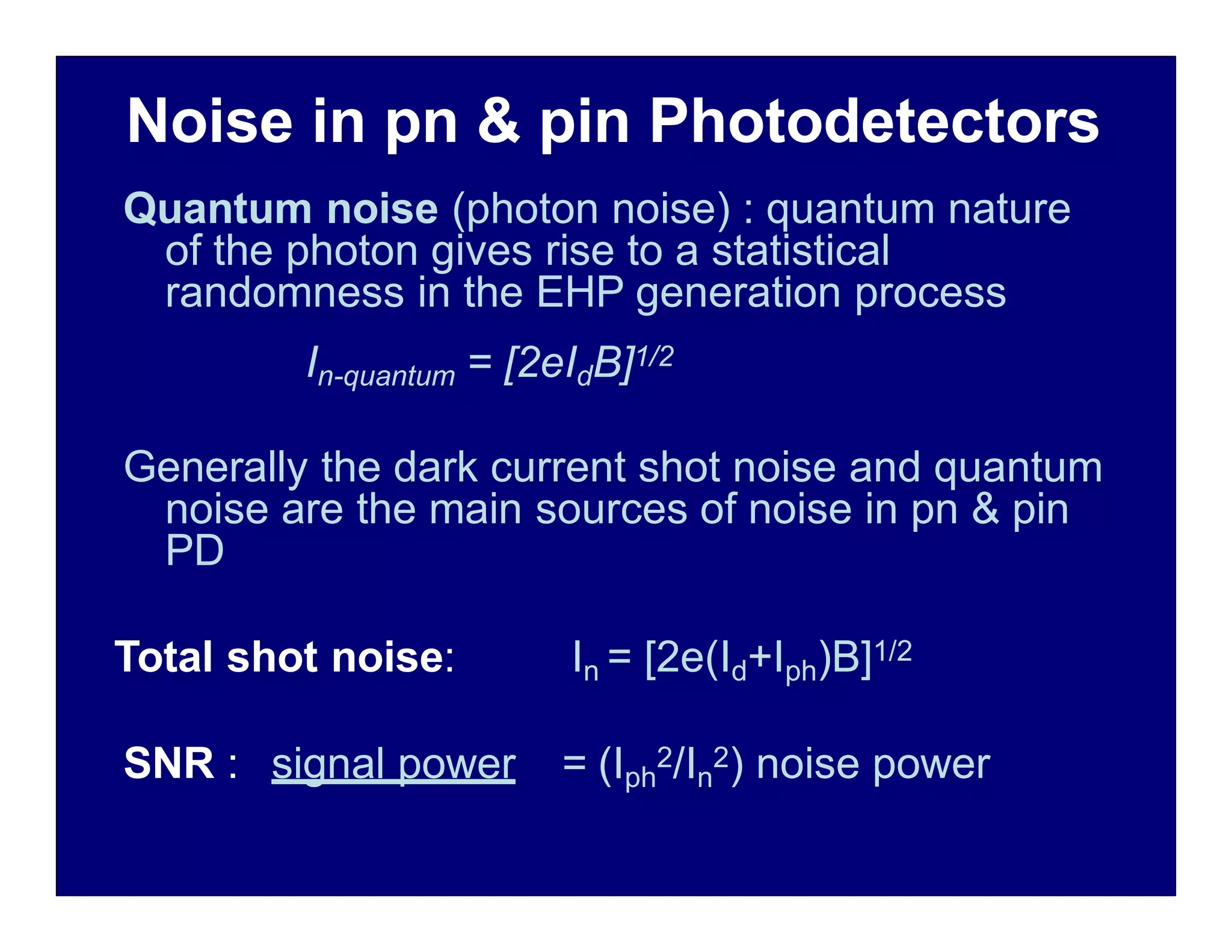 Noise in pn & pin Photodetectors
Quantum noise (photon noise) : quantum nature
of the photon gives rise to a statistical
randomness in the EHP generation process
In-quantum = [2eIdB]1/2
Generally the dark current shot noise and quantum
noise are the main sources of noise in pn & pin
PD
Total shot noise: In = [2e(Id+Iph)B]1/2
SNR : signal power = (Iph
2/In
2) noise power
 