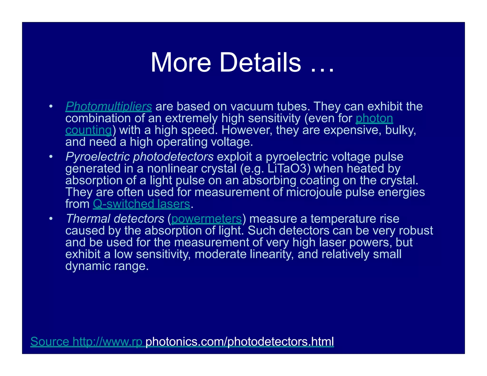 More Details …
• Photomultipliers are based on vacuum tubes. They can exhibit the
combination of an extremely high sensitivity (even for photon
counting) with a high speed. However, they are expensive, bulky,
and need a high operating voltage.
• Pyroelectric photodetectors exploit a pyroelectric voltage pulse
generated in a nonlinear crystal (e.g. LiTaO3) when heated by
absorption of a light pulse on an absorbing coating on the crystal.
They are often used for measurement of microjoule pulse energies
from Q-switched lasers.
• Thermal detectors (powermeters) measure a temperature rise
caused by the absorption of light. Such detectors can be very robust
and be used for the measurement of very high laser powers, but
exhibit a low sensitivity, moderate linearity, and relatively small
dynamic range.
Source http://www.rp photonics.com/photodetectors.html
 