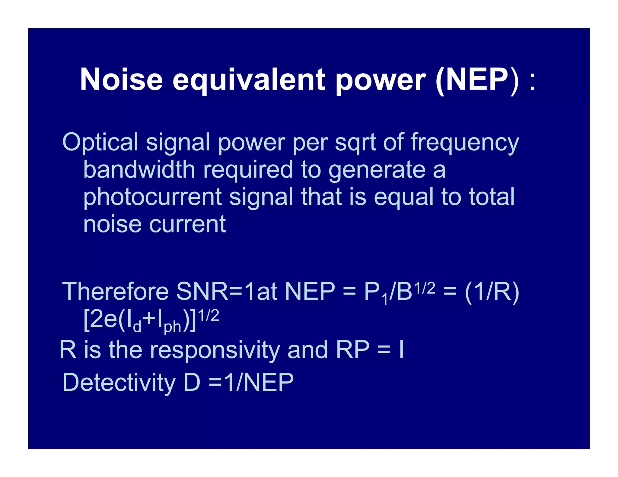 Noise equivalent power (NEP) :
Optical signal power per sqrt of frequency
bandwidth required to generate a
photocurrent signal that is equal to total
noise current
Therefore SNR=1at NEP = P1/B1/2 = (1/R)
[2e(Id+Iph)]1/2
R is the responsivity and RP = I
Detectivity D =1/NEP
 