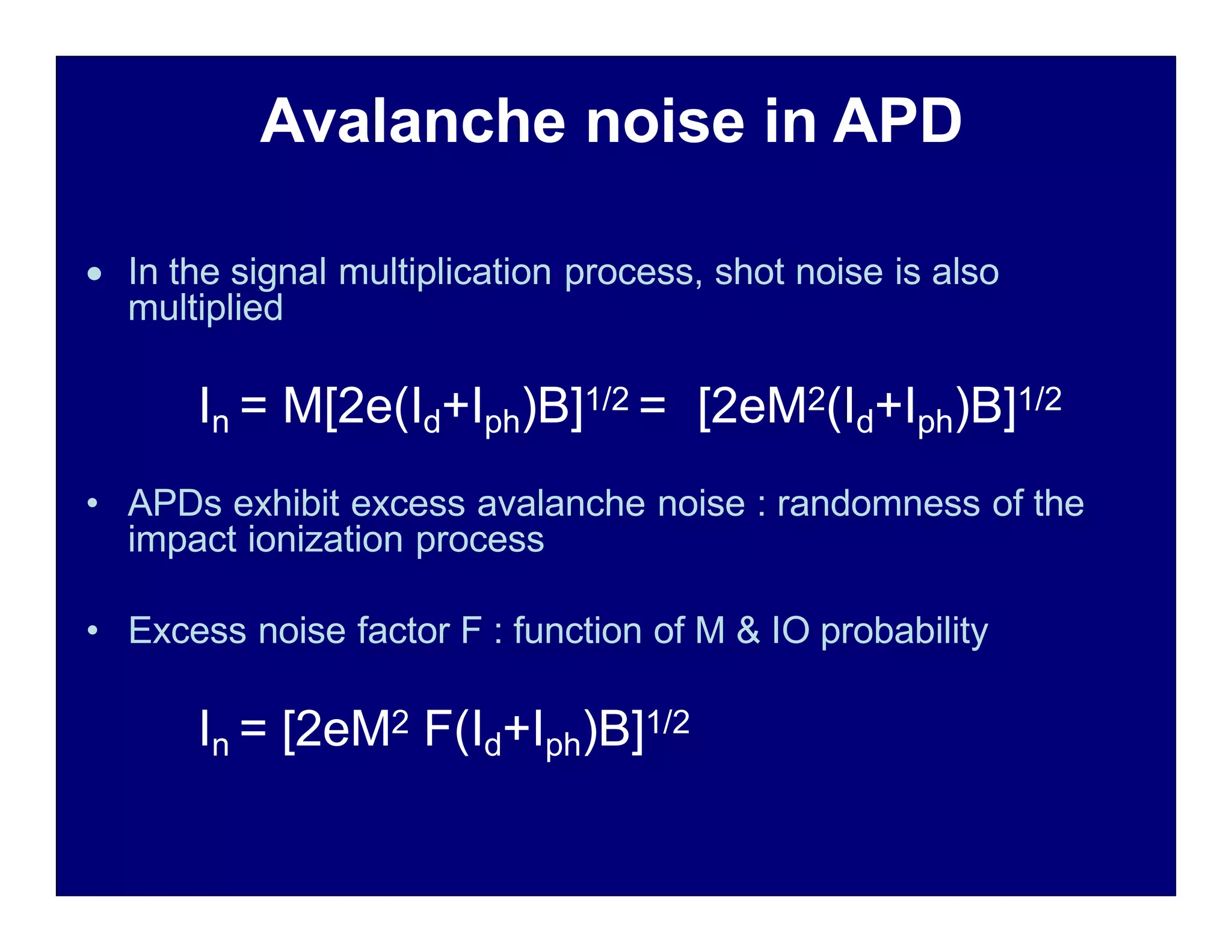 Avalanche noise in APD
 In the signal multiplication process, shot noise is also
multiplied
In = M[2e(Id+Iph)B]1/2 = [2eM2(Id+Iph)B]1/2
• APDs exhibit excess avalanche noise : randomness of the
impact ionization process
• Excess noise factor F : function of M & IO probability
In = [2eM2 F(Id+Iph)B]1/2
 