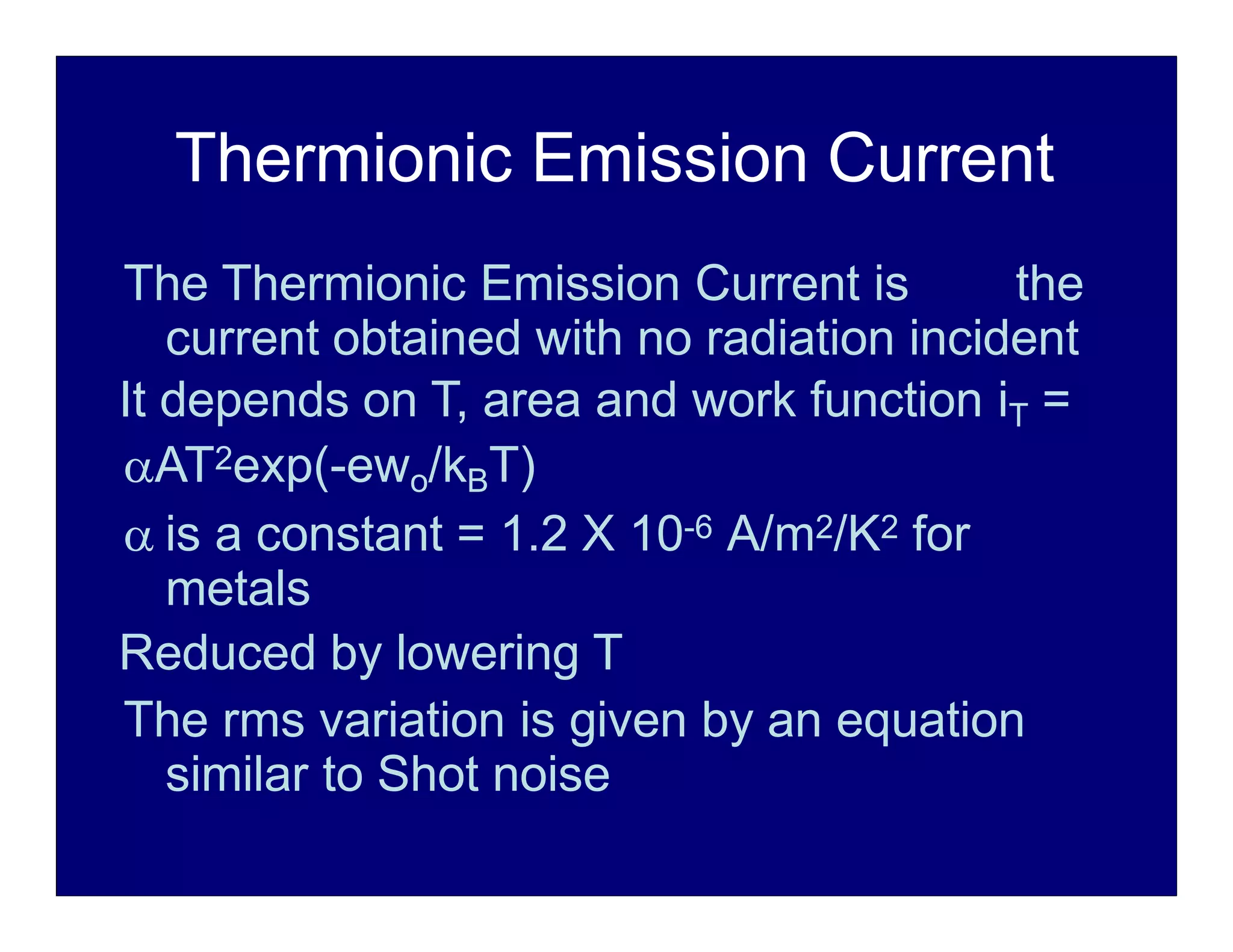 Thermionic Emission Current
The Thermionic Emission Current is the
current obtained with no radiation incident
It depends on T, area and work function iT =
AT2exp(-ewo/kBT)
 is a constant = 1.2 X 10-6 A/m2/K2 for
metals
Reduced by lowering T
The rms variation is given by an equation
similar to Shot noise
 