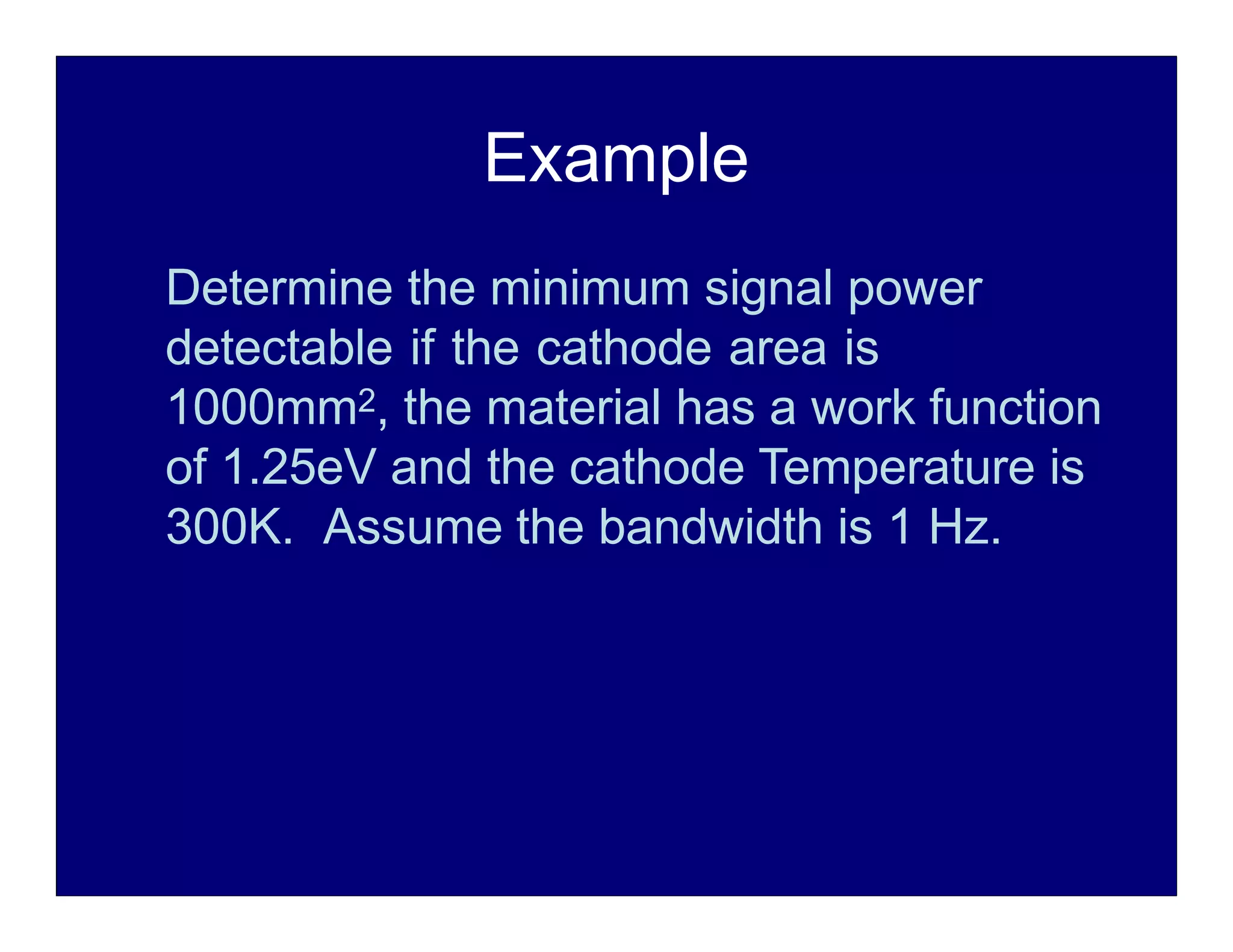Example
Determine the minimum signal power
detectable if the cathode area is
1000mm2, the material has a work function
of 1.25eV and the cathode Temperature is
300K. Assume the bandwidth is 1 Hz.
 