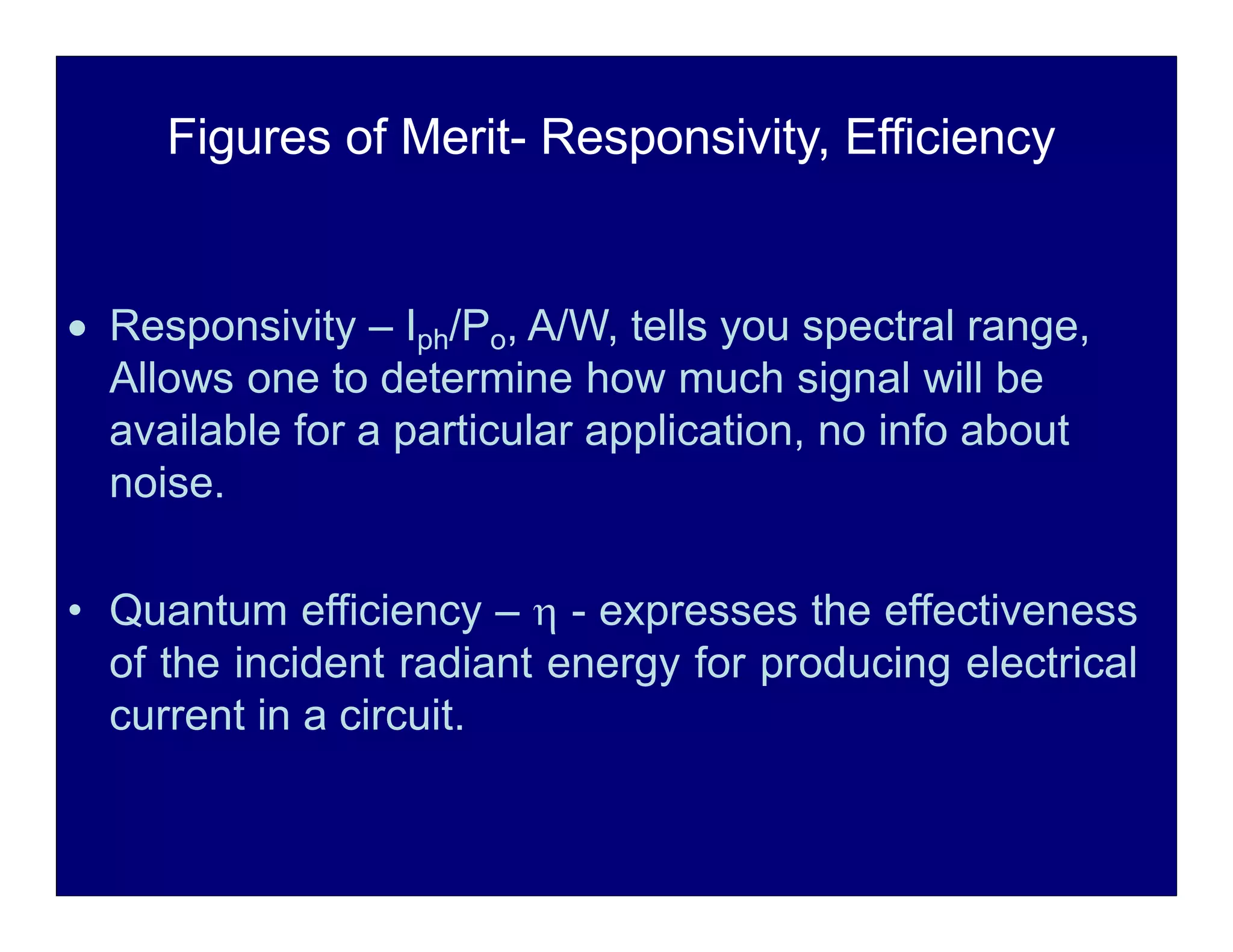 Figures of Merit- Responsivity, Efficiency
 Responsivity – Iph/Po, A/W, tells you spectral range,
Allows one to determine how much signal will be
available for a particular application, no info about
noise.
• Quantum efficiency –  - expresses the effectiveness
of the incident radiant energy for producing electrical
current in a circuit.
 