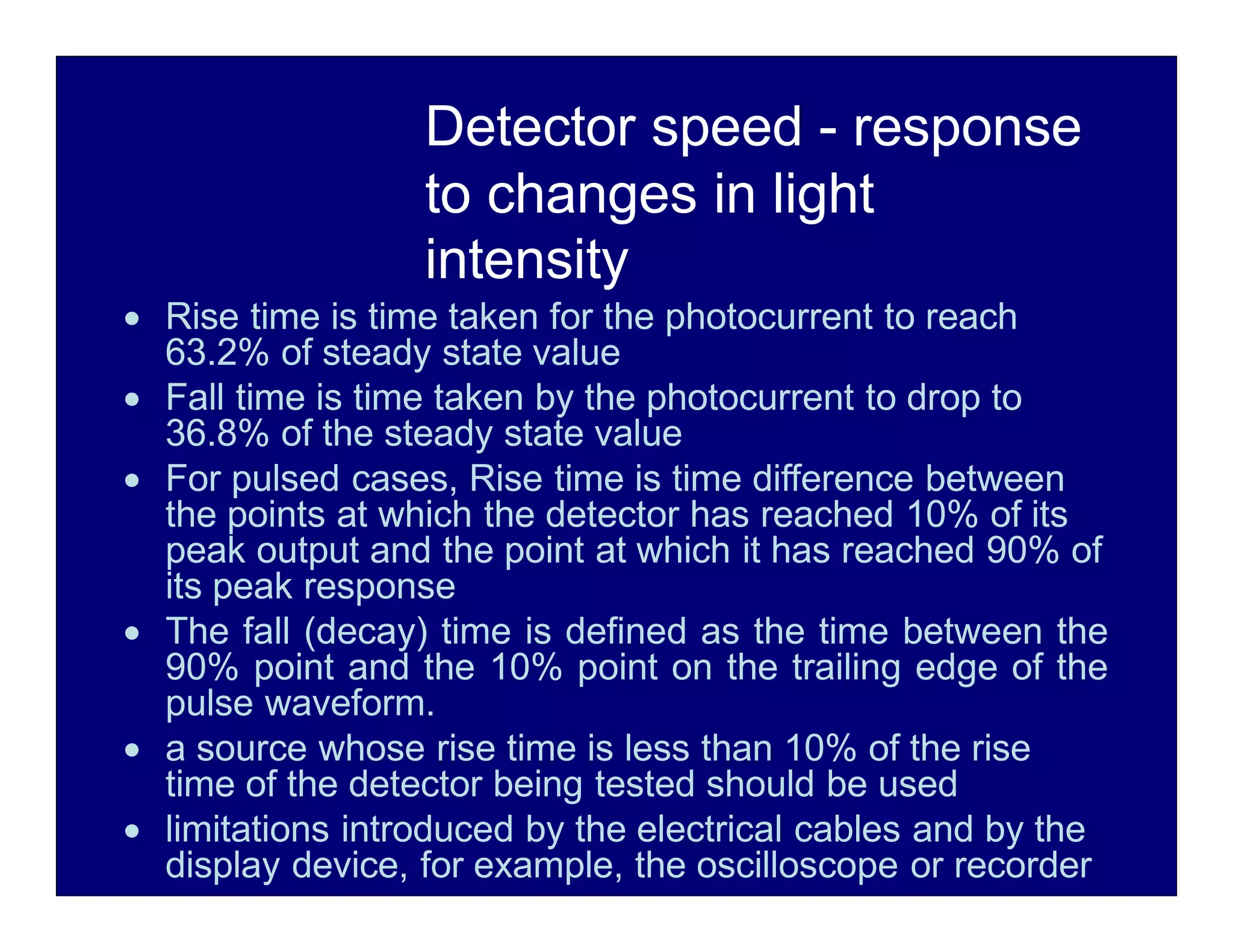 Detector speed - response
to changes in light
intensity
 Rise time is time taken for the photocurrent to reach
63.2% of steady state value
 Fall time is time taken by the photocurrent to drop to
36.8% of the steady state value
 For pulsed cases, Rise time is time difference between
the points at which the detector has reached 10% of its
peak output and the point at which it has reached 90% of
its peak response
 The fall (decay) time is defined as the time between the
90% point and the 10% point on the trailing edge of the
pulse waveform.
 a source whose rise time is less than 10% of the rise
time of the detector being tested should be used
 limitations introduced by the electrical cables and by the
display device, for example, the oscilloscope or recorder
 