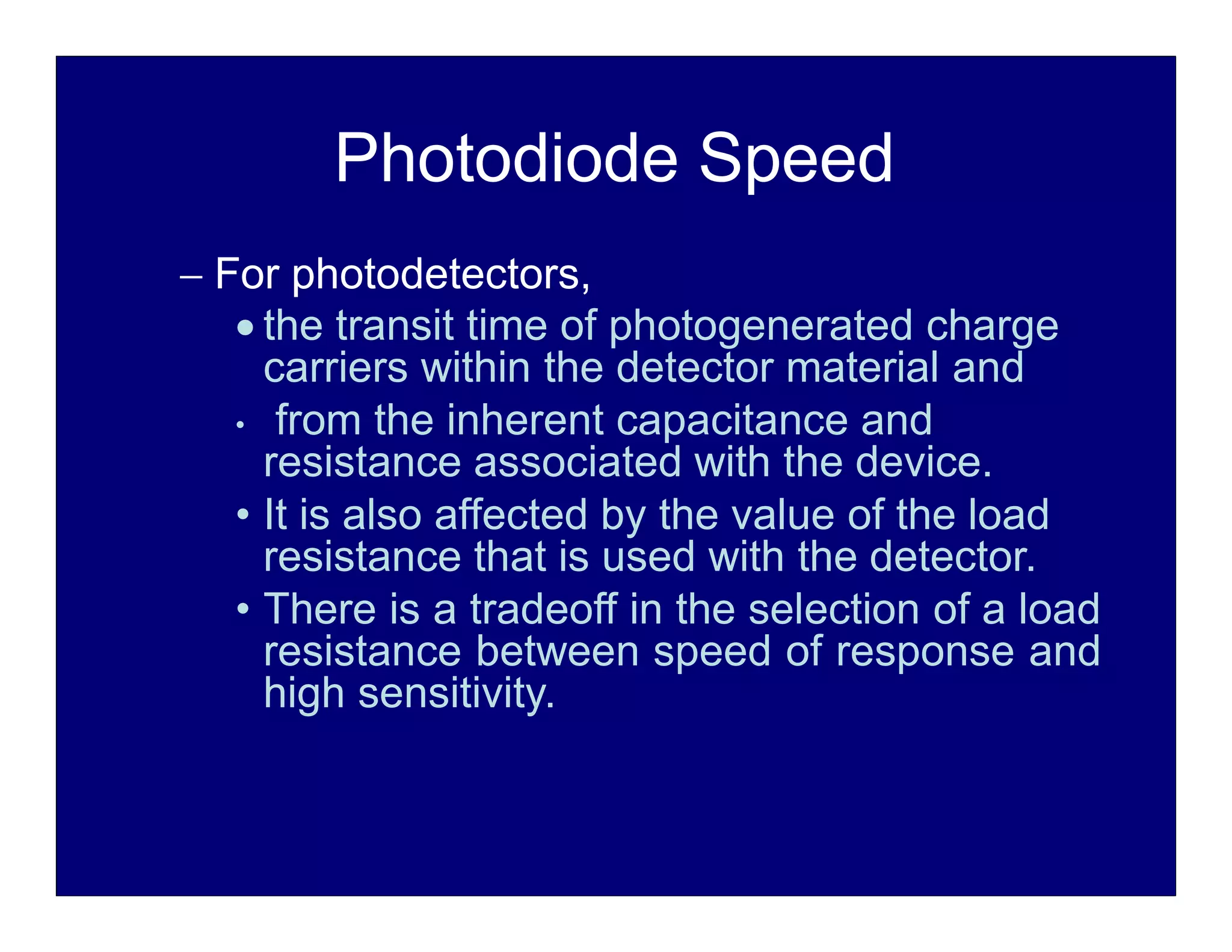 Photodiode Speed
 For photodetectors,
 the transit time of photogenerated charge
carriers within the detector material and
• from the inherent capacitance and
resistance associated with the device.
• It is also affected by the value of the load
resistance that is used with the detector.
• There is a tradeoff in the selection of a load
resistance between speed of response and
high sensitivity.
 